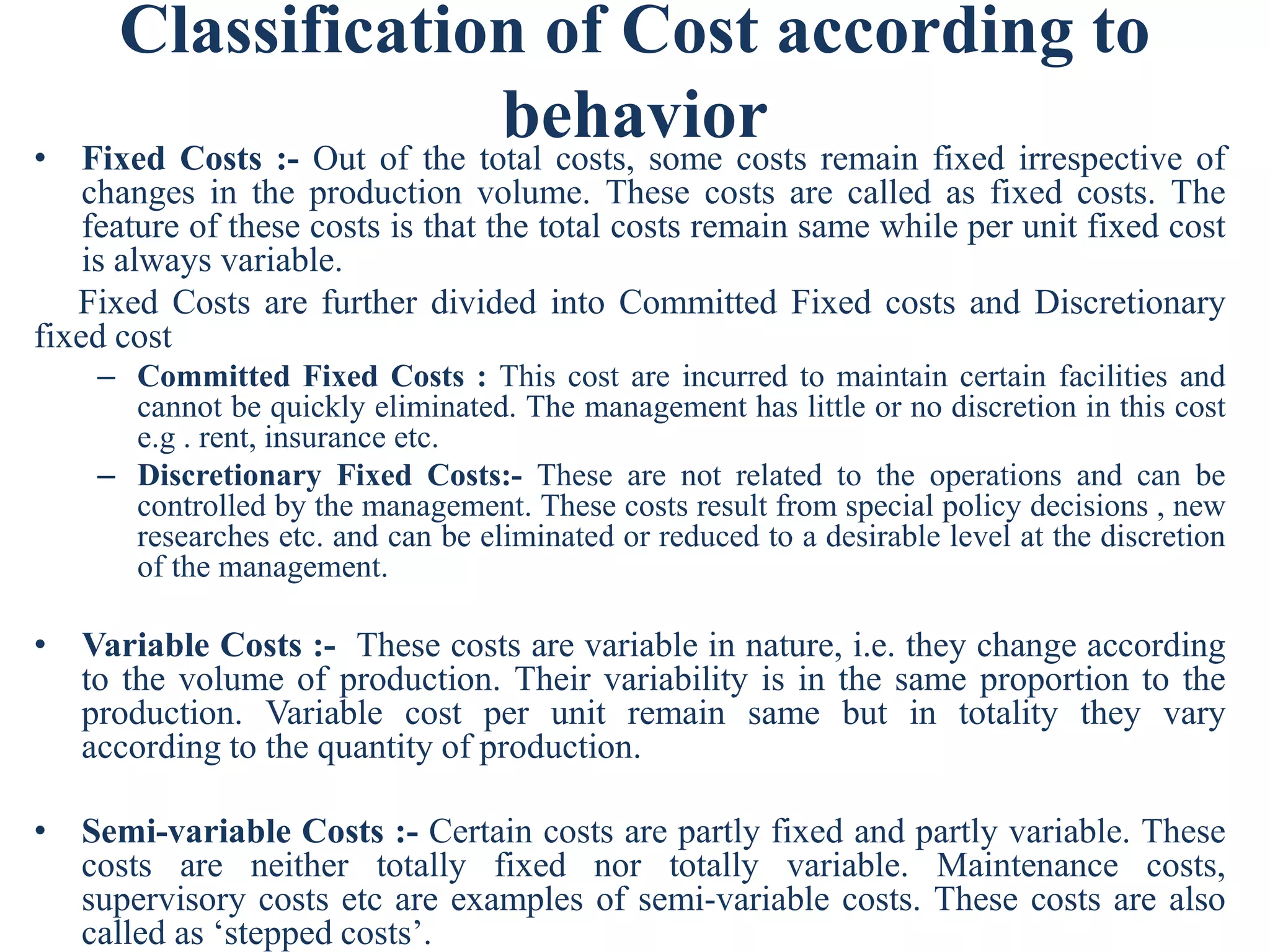 Classification of Cost according to
behavior
• Fixed Costs :- Out of the total costs, some costs remain fixed irrespective of
changes in the production volume. These costs are called as fixed costs. The
feature of these costs is that the total costs remain same while per unit fixed cost
is always variable.
Fixed Costs are further divided into Committed Fixed costs and Discretionary
fixed cost
– Committed Fixed Costs : This cost are incurred to maintain certain facilities and
cannot be quickly eliminated. The management has little or no discretion in this cost
e.g . rent, insurance etc.
– Discretionary Fixed Costs:- These are not related to the operations and can be
controlled by the management. These costs result from special policy decisions , new
researches etc. and can be eliminated or reduced to a desirable level at the discretion
of the management.
• Variable Costs :- These costs are variable in nature, i.e. they change according
to the volume of production. Their variability is in the same proportion to the
production. Variable cost per unit remain same but in totality they vary
according to the quantity of production.
• Semi-variable Costs :- Certain costs are partly fixed and partly variable. These
costs are neither totally fixed nor totally variable. Maintenance costs,
supervisory costs etc are examples of semi-variable costs. These costs are also
called as ‘stepped costs’.
 