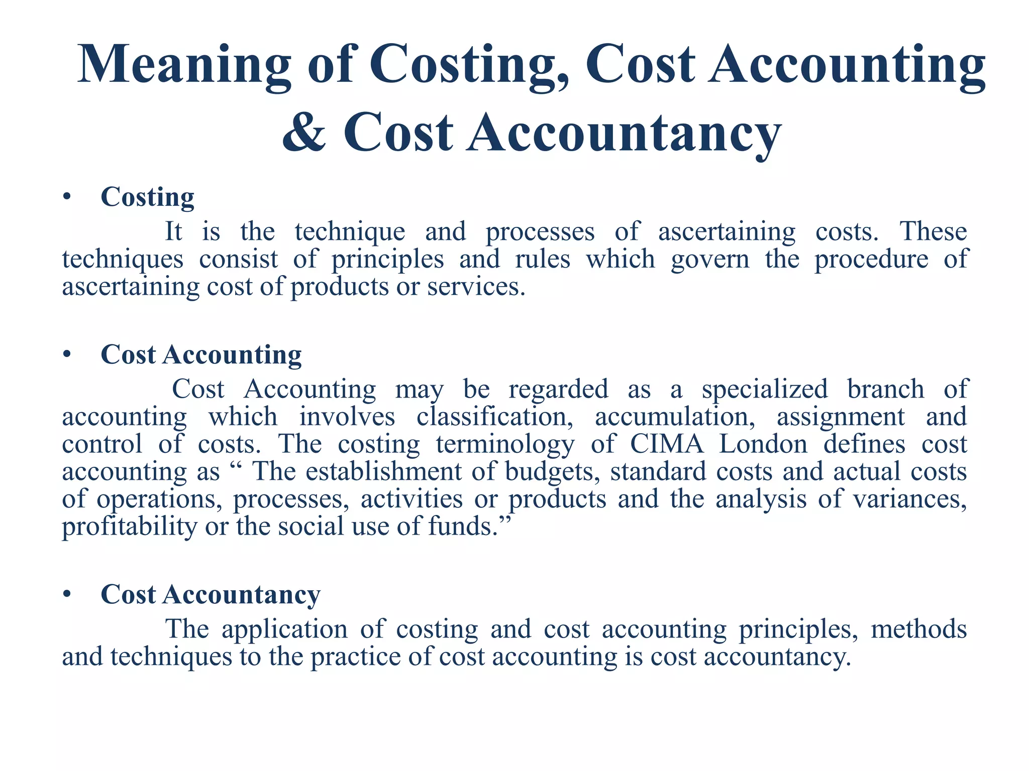 Meaning of Costing, Cost Accounting
& Cost Accountancy
• Costing
It is the technique and processes of ascertaining costs. These
techniques consist of principles and rules which govern the procedure of
ascertaining cost of products or services.
• Cost Accounting
Cost Accounting may be regarded as a specialized branch of
accounting which involves classification, accumulation, assignment and
control of costs. The costing terminology of CIMA London defines cost
accounting as “ The establishment of budgets, standard costs and actual costs
of operations, processes, activities or products and the analysis of variances,
profitability or the social use of funds.”
• Cost Accountancy
The application of costing and cost accounting principles, methods
and techniques to the practice of cost accounting is cost accountancy.
 