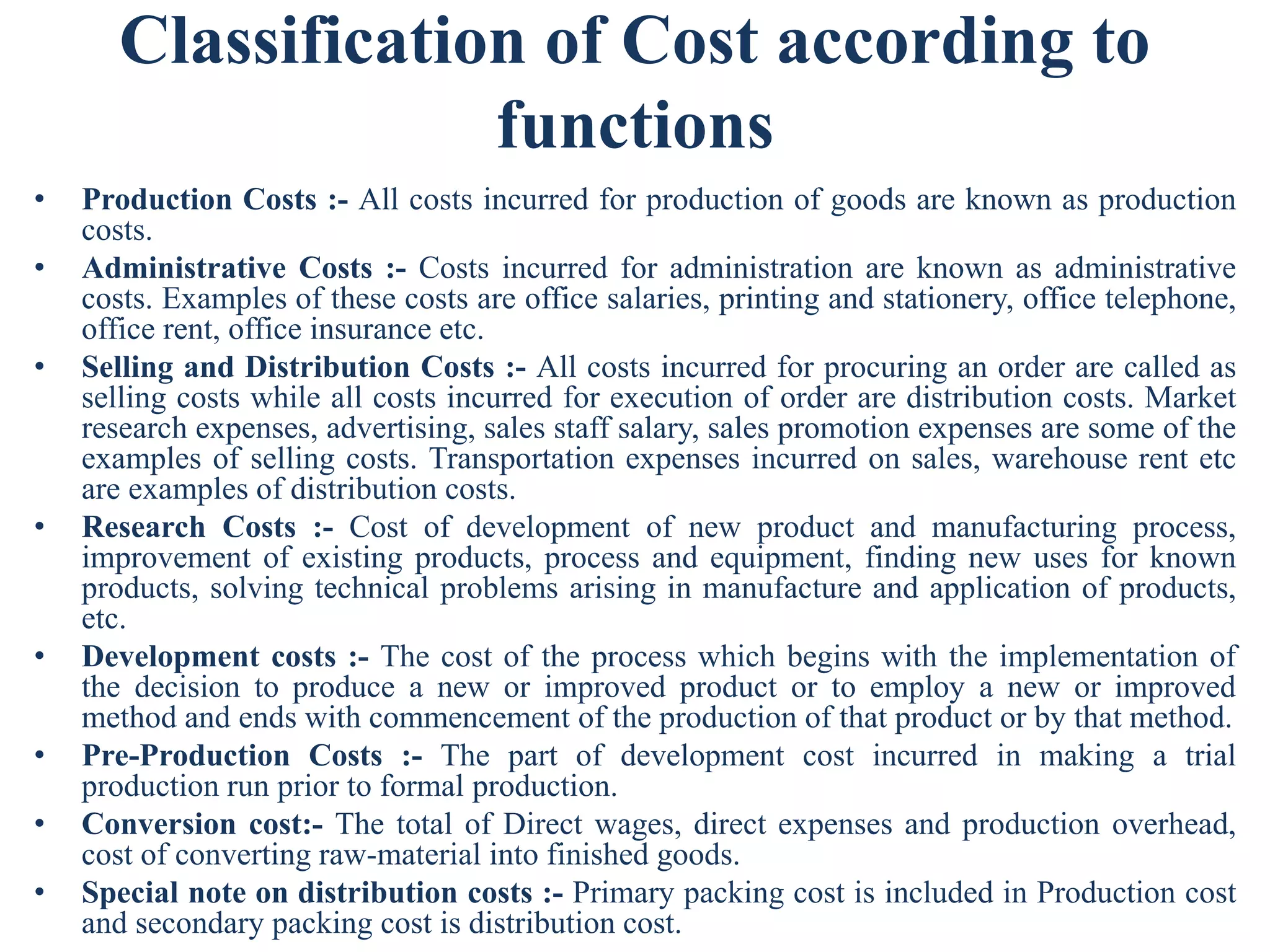 Classification of Cost according to
functions
• Production Costs :- All costs incurred for production of goods are known as production
costs.
• Administrative Costs :- Costs incurred for administration are known as administrative
costs. Examples of these costs are office salaries, printing and stationery, office telephone,
office rent, office insurance etc.
• Selling and Distribution Costs :- All costs incurred for procuring an order are called as
selling costs while all costs incurred for execution of order are distribution costs. Market
research expenses, advertising, sales staff salary, sales promotion expenses are some of the
examples of selling costs. Transportation expenses incurred on sales, warehouse rent etc
are examples of distribution costs.
• Research Costs :- Cost of development of new product and manufacturing process,
improvement of existing products, process and equipment, finding new uses for known
products, solving technical problems arising in manufacture and application of products,
etc.
• Development costs :- The cost of the process which begins with the implementation of
the decision to produce a new or improved product or to employ a new or improved
method and ends with commencement of the production of that product or by that method.
• Pre-Production Costs :- The part of development cost incurred in making a trial
production run prior to formal production.
• Conversion cost:- The total of Direct wages, direct expenses and production overhead,
cost of converting raw-material into finished goods.
• Special note on distribution costs :- Primary packing cost is included in Production cost
and secondary packing cost is distribution cost.
 
