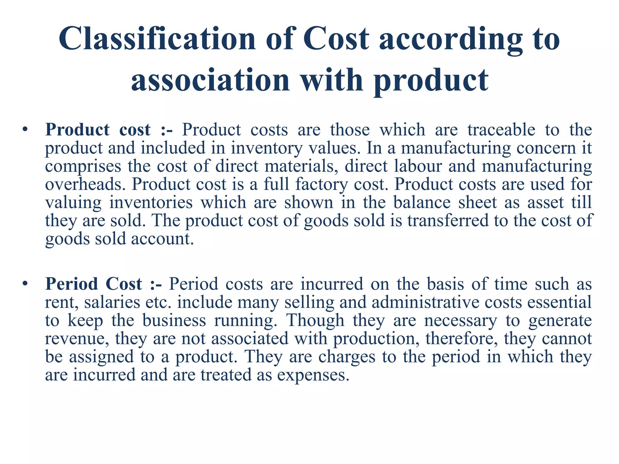 Classification of Cost according to
association with product
• Product cost :- Product costs are those which are traceable to the
product and included in inventory values. In a manufacturing concern it
comprises the cost of direct materials, direct labour and manufacturing
overheads. Product cost is a full factory cost. Product costs are used for
valuing inventories which are shown in the balance sheet as asset till
they are sold. The product cost of goods sold is transferred to the cost of
goods sold account.
• Period Cost :- Period costs are incurred on the basis of time such as
rent, salaries etc. include many selling and administrative costs essential
to keep the business running. Though they are necessary to generate
revenue, they are not associated with production, therefore, they cannot
be assigned to a product. They are charges to the period in which they
are incurred and are treated as expenses.
 