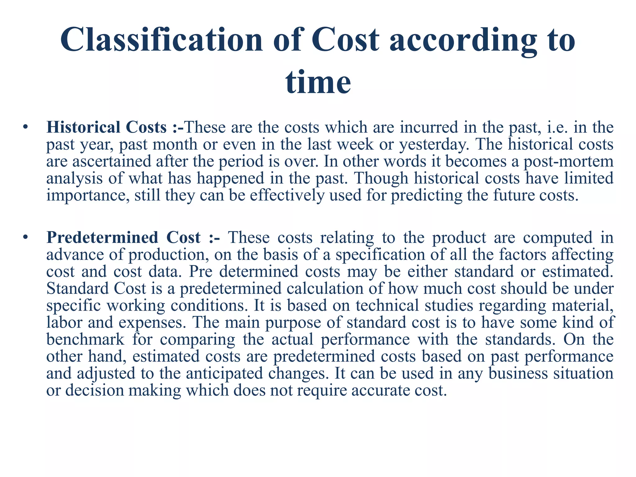 Classification of Cost according to
time
• Historical Costs :-These are the costs which are incurred in the past, i.e. in the
past year, past month or even in the last week or yesterday. The historical costs
are ascertained after the period is over. In other words it becomes a post-mortem
analysis of what has happened in the past. Though historical costs have limited
importance, still they can be effectively used for predicting the future costs.
• Predetermined Cost :- These costs relating to the product are computed in
advance of production, on the basis of a specification of all the factors affecting
cost and cost data. Pre determined costs may be either standard or estimated.
Standard Cost is a predetermined calculation of how much cost should be under
specific working conditions. It is based on technical studies regarding material,
labor and expenses. The main purpose of standard cost is to have some kind of
benchmark for comparing the actual performance with the standards. On the
other hand, estimated costs are predetermined costs based on past performance
and adjusted to the anticipated changes. It can be used in any business situation
or decision making which does not require accurate cost.
 