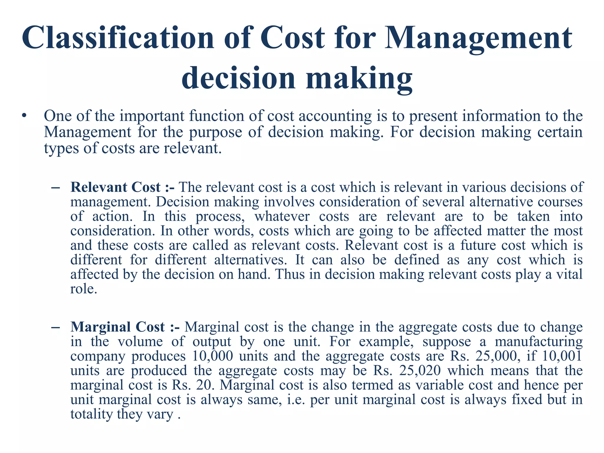 Classification of Cost for Management
decision making
• One of the important function of cost accounting is to present information to the
Management for the purpose of decision making. For decision making certain
types of costs are relevant.
– Relevant Cost :- The relevant cost is a cost which is relevant in various decisions of
management. Decision making involves consideration of several alternative courses
of action. In this process, whatever costs are relevant are to be taken into
consideration. In other words, costs which are going to be affected matter the most
and these costs are called as relevant costs. Relevant cost is a future cost which is
different for different alternatives. It can also be defined as any cost which is
affected by the decision on hand. Thus in decision making relevant costs play a vital
role.
– Marginal Cost :- Marginal cost is the change in the aggregate costs due to change
in the volume of output by one unit. For example, suppose a manufacturing
company produces 10,000 units and the aggregate costs are Rs. 25,000, if 10,001
units are produced the aggregate costs may be Rs. 25,020 which means that the
marginal cost is Rs. 20. Marginal cost is also termed as variable cost and hence per
unit marginal cost is always same, i.e. per unit marginal cost is always fixed but in
totality they vary .
 