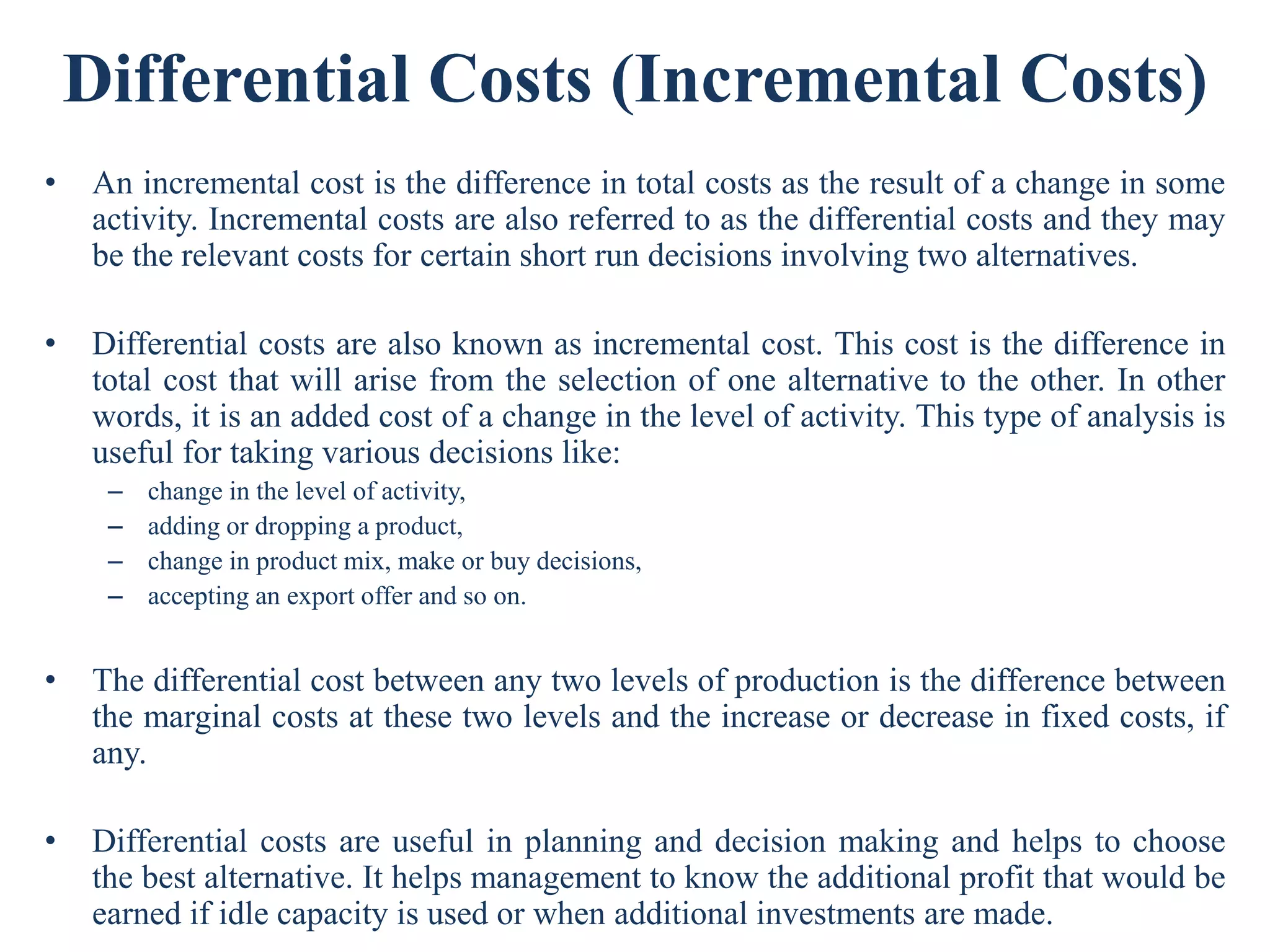 Differential Costs (Incremental Costs)
• An incremental cost is the difference in total costs as the result of a change in some
activity. Incremental costs are also referred to as the differential costs and they may
be the relevant costs for certain short run decisions involving two alternatives.
• Differential costs are also known as incremental cost. This cost is the difference in
total cost that will arise from the selection of one alternative to the other. In other
words, it is an added cost of a change in the level of activity. This type of analysis is
useful for taking various decisions like:
– change in the level of activity,
– adding or dropping a product,
– change in product mix, make or buy decisions,
– accepting an export offer and so on.
• The differential cost between any two levels of production is the difference between
the marginal costs at these two levels and the increase or decrease in fixed costs, if
any.
• Differential costs are useful in planning and decision making and helps to choose
the best alternative. It helps management to know the additional profit that would be
earned if idle capacity is used or when additional investments are made.
 