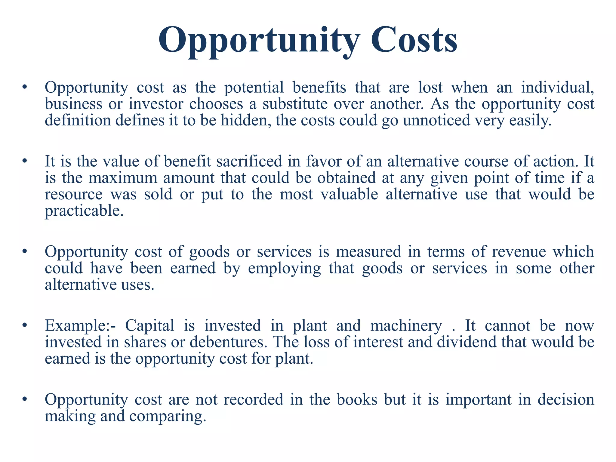 Opportunity Costs
• Opportunity cost as the potential benefits that are lost when an individual,
business or investor chooses a substitute over another. As the opportunity cost
definition defines it to be hidden, the costs could go unnoticed very easily.
• It is the value of benefit sacrificed in favor of an alternative course of action. It
is the maximum amount that could be obtained at any given point of time if a
resource was sold or put to the most valuable alternative use that would be
practicable.
• Opportunity cost of goods or services is measured in terms of revenue which
could have been earned by employing that goods or services in some other
alternative uses.
• Example:- Capital is invested in plant and machinery . It cannot be now
invested in shares or debentures. The loss of interest and dividend that would be
earned is the opportunity cost for plant.
• Opportunity cost are not recorded in the books but it is important in decision
making and comparing.
 