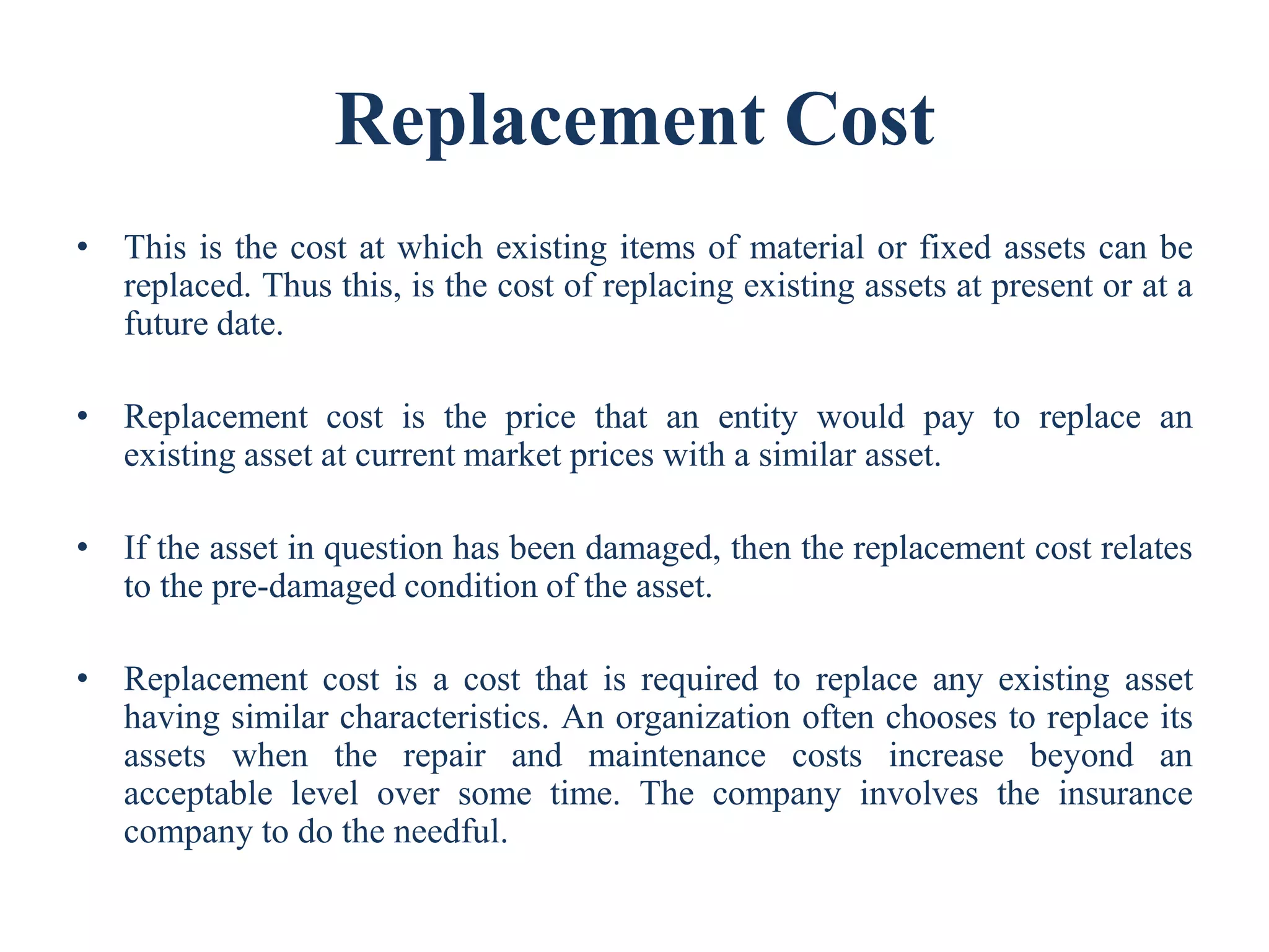 Replacement Cost
• This is the cost at which existing items of material or fixed assets can be
replaced. Thus this, is the cost of replacing existing assets at present or at a
future date.
• Replacement cost is the price that an entity would pay to replace an
existing asset at current market prices with a similar asset.
• If the asset in question has been damaged, then the replacement cost relates
to the pre-damaged condition of the asset.
• Replacement cost is a cost that is required to replace any existing asset
having similar characteristics. An organization often chooses to replace its
assets when the repair and maintenance costs increase beyond an
acceptable level over some time. The company involves the insurance
company to do the needful.
 