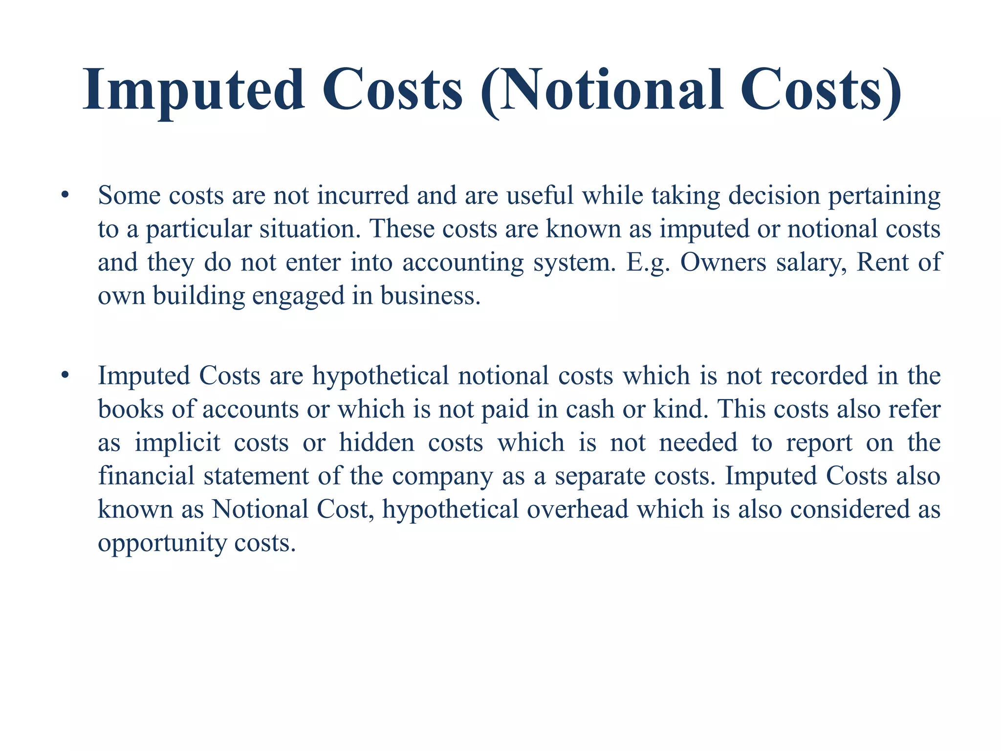 Imputed Costs (Notional Costs)
• Some costs are not incurred and are useful while taking decision pertaining
to a particular situation. These costs are known as imputed or notional costs
and they do not enter into accounting system. E.g. Owners salary, Rent of
own building engaged in business.
• Imputed Costs are hypothetical notional costs which is not recorded in the
books of accounts or which is not paid in cash or kind. This costs also refer
as implicit costs or hidden costs which is not needed to report on the
financial statement of the company as a separate costs. Imputed Costs also
known as Notional Cost, hypothetical overhead which is also considered as
opportunity costs.
 