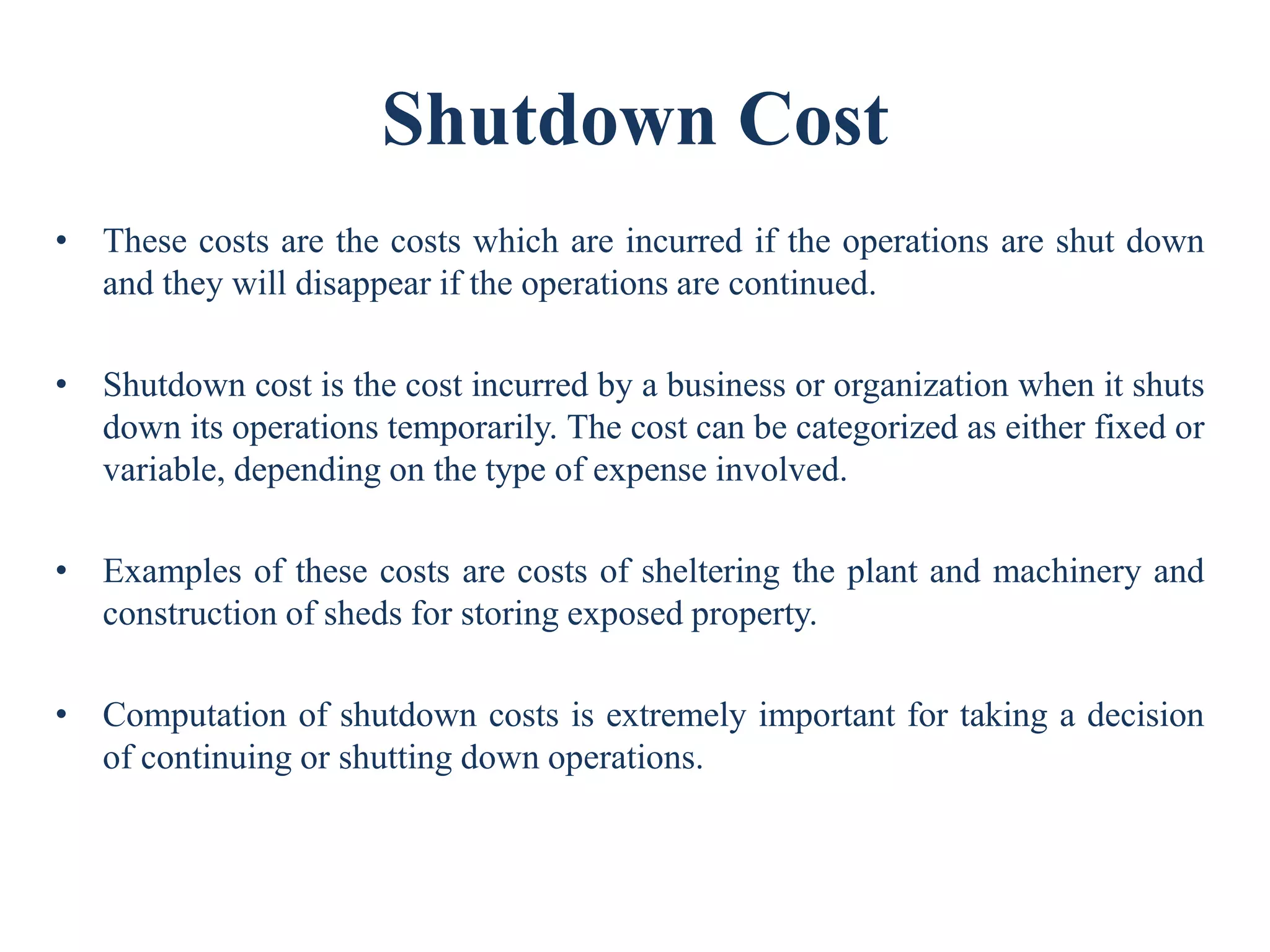 Shutdown Cost
• These costs are the costs which are incurred if the operations are shut down
and they will disappear if the operations are continued.
• Shutdown cost is the cost incurred by a business or organization when it shuts
down its operations temporarily. The cost can be categorized as either fixed or
variable, depending on the type of expense involved.
• Examples of these costs are costs of sheltering the plant and machinery and
construction of sheds for storing exposed property.
• Computation of shutdown costs is extremely important for taking a decision
of continuing or shutting down operations.
 