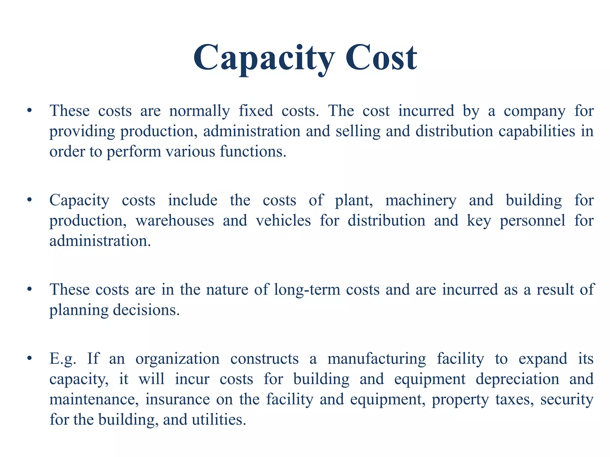 Capacity Cost
• These costs are normally fixed costs. The cost incurred by a company for
providing production, administration and selling and distribution capabilities in
order to perform various functions.
• Capacity costs include the costs of plant, machinery and building for
production, warehouses and vehicles for distribution and key personnel for
administration.
• These costs are in the nature of long-term costs and are incurred as a result of
planning decisions.
• E.g. If an organization constructs a manufacturing facility to expand its
capacity, it will incur costs for building and equipment depreciation and
maintenance, insurance on the facility and equipment, property taxes, security
for the building, and utilities.
 