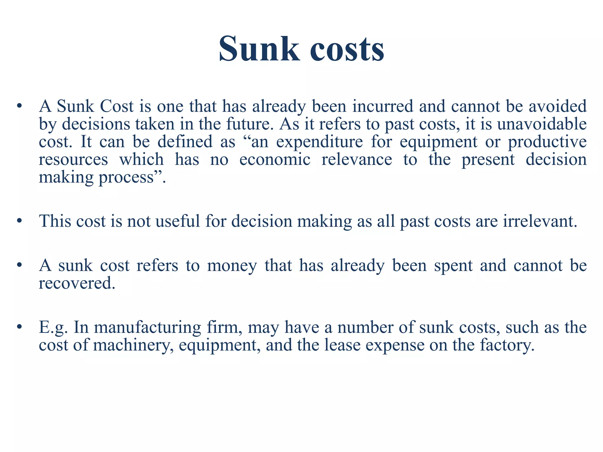 Sunk costs
• A Sunk Cost is one that has already been incurred and cannot be avoided
by decisions taken in the future. As it refers to past costs, it is unavoidable
cost. It can be defined as “an expenditure for equipment or productive
resources which has no economic relevance to the present decision
making process”.
• This cost is not useful for decision making as all past costs are irrelevant.
• A sunk cost refers to money that has already been spent and cannot be
recovered.
• E.g. In manufacturing firm, may have a number of sunk costs, such as the
cost of machinery, equipment, and the lease expense on the factory.
 