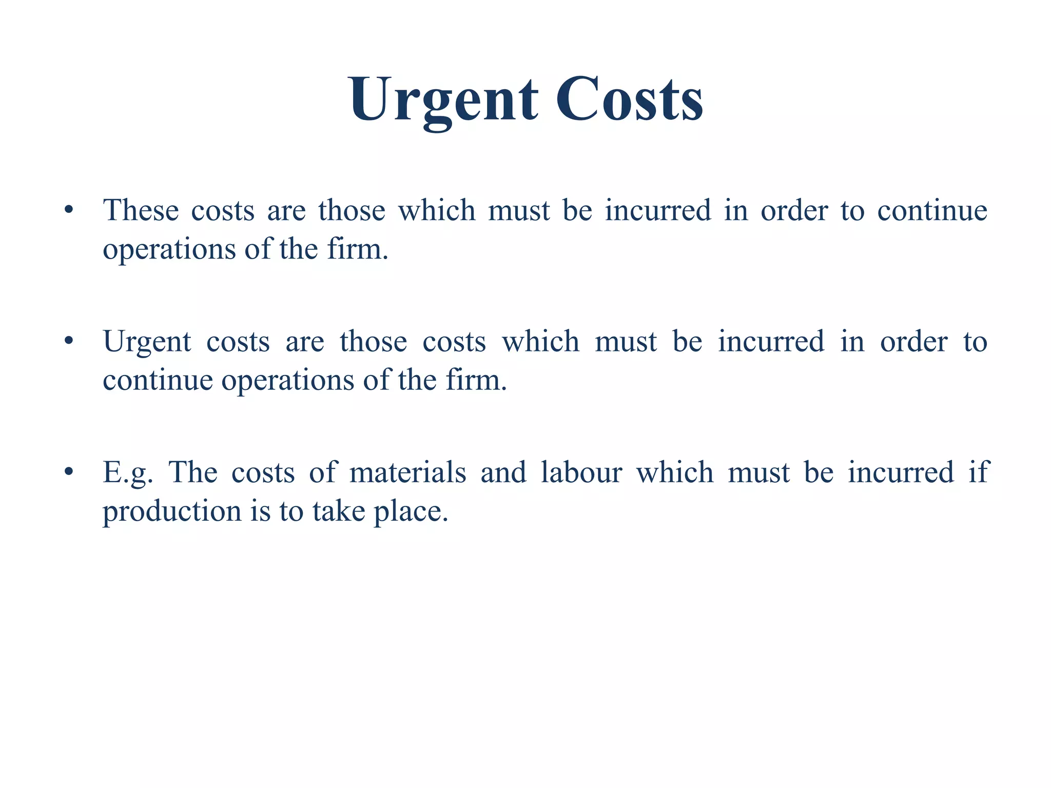 Urgent Costs
• These costs are those which must be incurred in order to continue
operations of the firm.
• Urgent costs are those costs which must be incurred in order to
continue operations of the firm.
• E.g. The costs of materials and labour which must be incurred if
production is to take place.
 