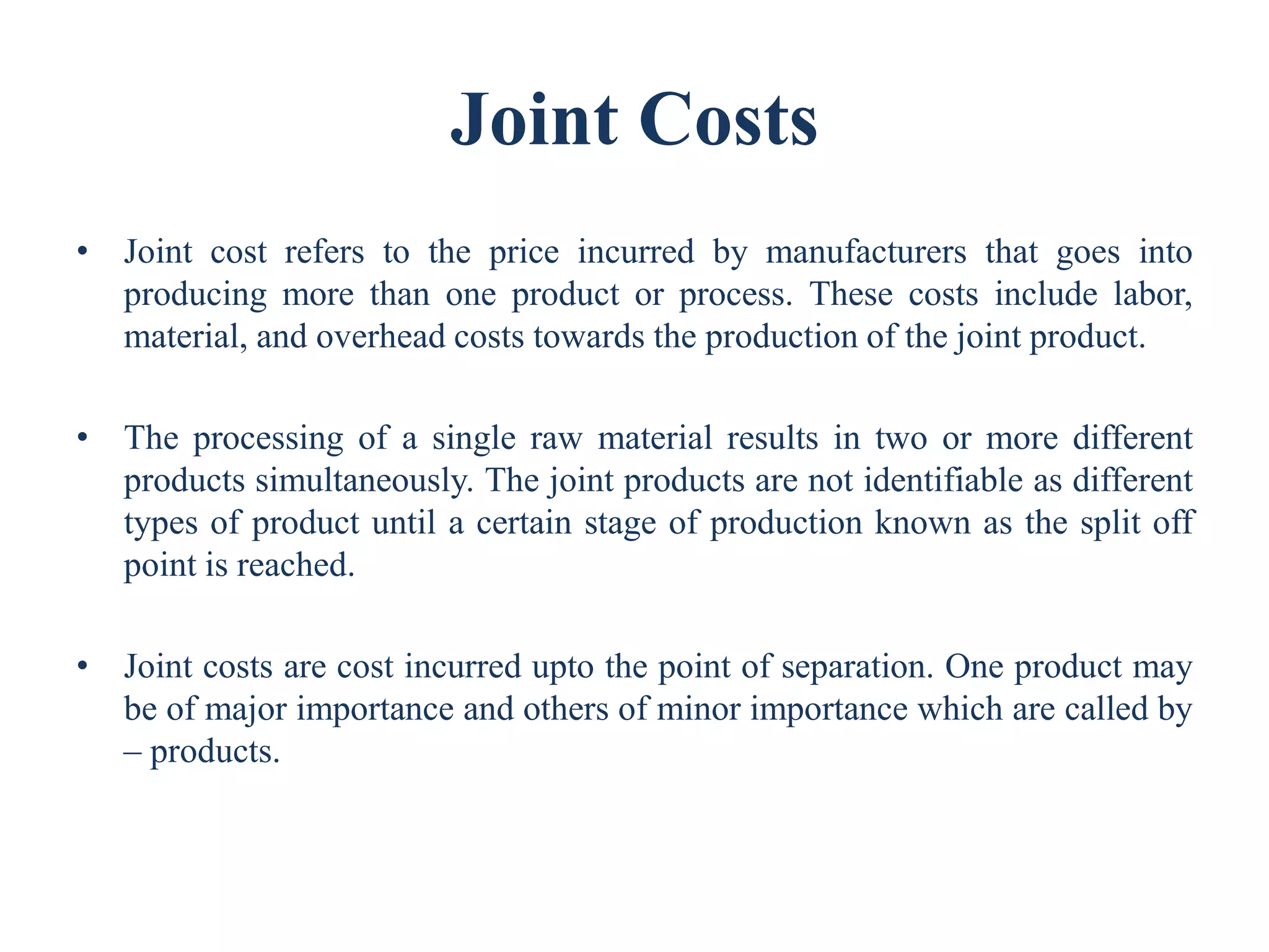 Joint Costs
• Joint cost refers to the price incurred by manufacturers that goes into
producing more than one product or process. These costs include labor,
material, and overhead costs towards the production of the joint product.
• The processing of a single raw material results in two or more different
products simultaneously. The joint products are not identifiable as different
types of product until a certain stage of production known as the split off
point is reached.
• Joint costs are cost incurred upto the point of separation. One product may
be of major importance and others of minor importance which are called by
– products.
 
