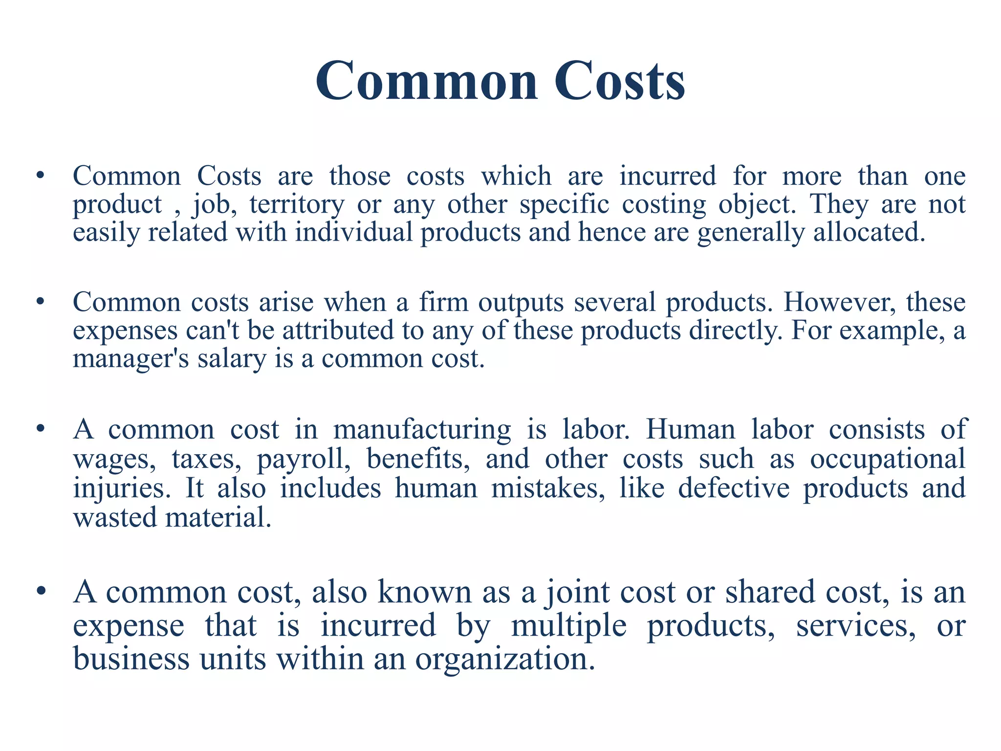 Common Costs
• Common Costs are those costs which are incurred for more than one
product , job, territory or any other specific costing object. They are not
easily related with individual products and hence are generally allocated.
• Common costs arise when a firm outputs several products. However, these
expenses can't be attributed to any of these products directly. For example, a
manager's salary is a common cost.
• A common cost in manufacturing is labor. Human labor consists of
wages, taxes, payroll, benefits, and other costs such as occupational
injuries. It also includes human mistakes, like defective products and
wasted material.
• A common cost, also known as a joint cost or shared cost, is an
expense that is incurred by multiple products, services, or
business units within an organization.
 