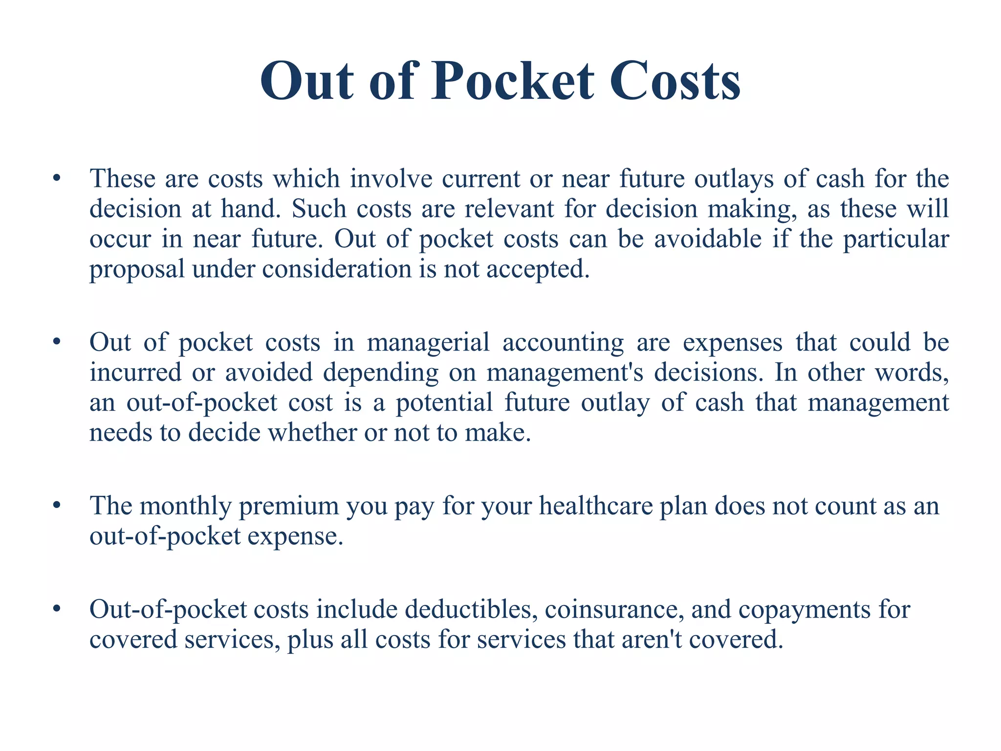 Out of Pocket Costs
• These are costs which involve current or near future outlays of cash for the
decision at hand. Such costs are relevant for decision making, as these will
occur in near future. Out of pocket costs can be avoidable if the particular
proposal under consideration is not accepted.
• Out of pocket costs in managerial accounting are expenses that could be
incurred or avoided depending on management's decisions. In other words,
an out-of-pocket cost is a potential future outlay of cash that management
needs to decide whether or not to make.
• The monthly premium you pay for your healthcare plan does not count as an
out-of-pocket expense.
• Out-of-pocket costs include deductibles, coinsurance, and copayments for
covered services, plus all costs for services that aren't covered.
 