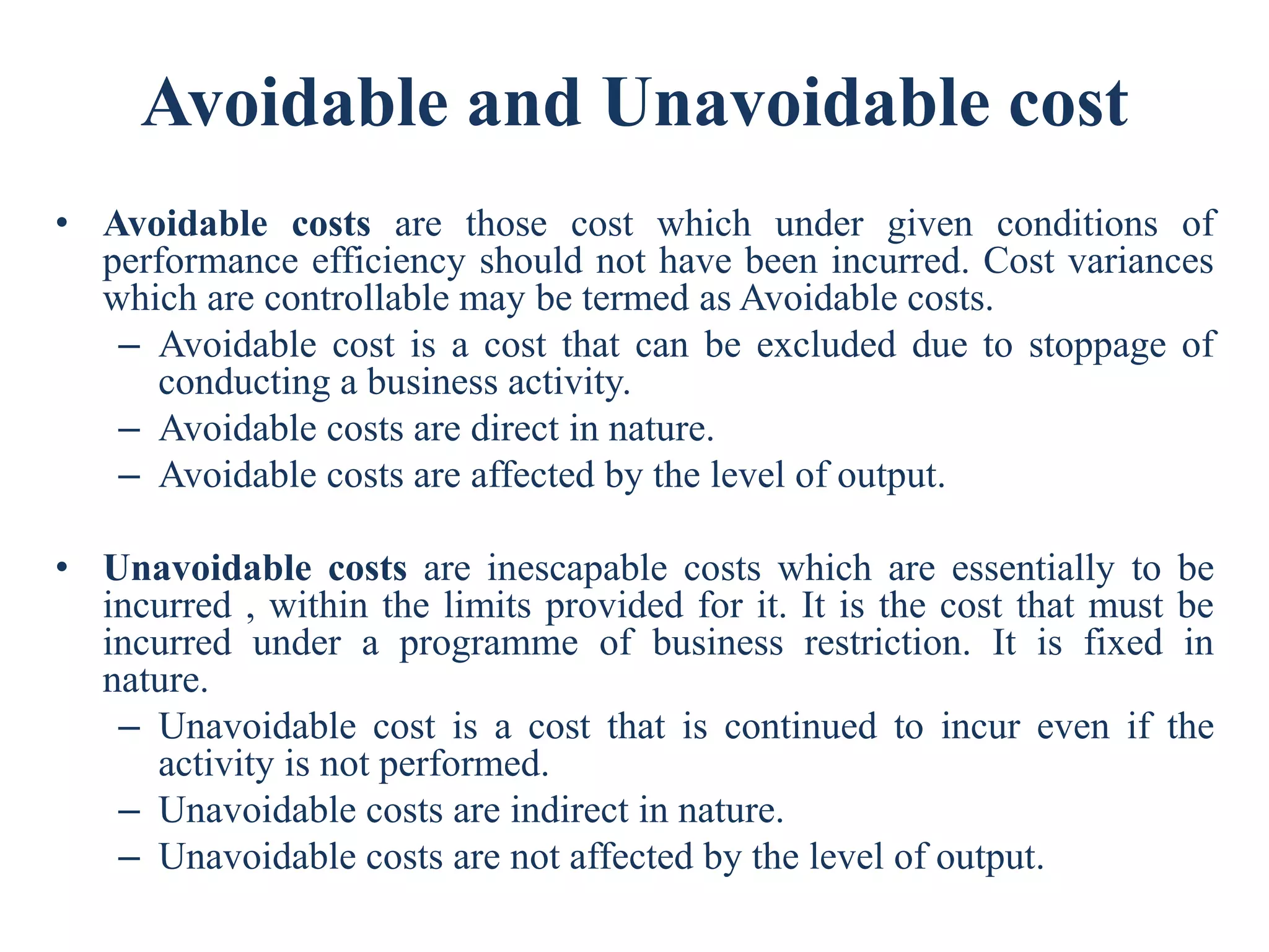 Avoidable and Unavoidable cost
• Avoidable costs are those cost which under given conditions of
performance efficiency should not have been incurred. Cost variances
which are controllable may be termed as Avoidable costs.
– Avoidable cost is a cost that can be excluded due to stoppage of
conducting a business activity.
– Avoidable costs are direct in nature.
– Avoidable costs are affected by the level of output.
• Unavoidable costs are inescapable costs which are essentially to be
incurred , within the limits provided for it. It is the cost that must be
incurred under a programme of business restriction. It is fixed in
nature.
– Unavoidable cost is a cost that is continued to incur even if the
activity is not performed.
– Unavoidable costs are indirect in nature.
– Unavoidable costs are not affected by the level of output.
 