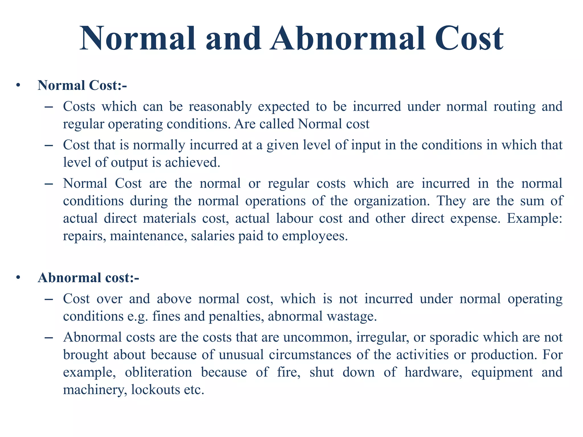 Normal and Abnormal Cost
• Normal Cost:-
– Costs which can be reasonably expected to be incurred under normal routing and
regular operating conditions. Are called Normal cost
– Cost that is normally incurred at a given level of input in the conditions in which that
level of output is achieved.
– Normal Cost are the normal or regular costs which are incurred in the normal
conditions during the normal operations of the organization. They are the sum of
actual direct materials cost, actual labour cost and other direct expense. Example:
repairs, maintenance, salaries paid to employees.
• Abnormal cost:-
– Cost over and above normal cost, which is not incurred under normal operating
conditions e.g. fines and penalties, abnormal wastage.
– Abnormal costs are the costs that are uncommon, irregular, or sporadic which are not
brought about because of unusual circumstances of the activities or production. For
example, obliteration because of fire, shut down of hardware, equipment and
machinery, lockouts etc.
 