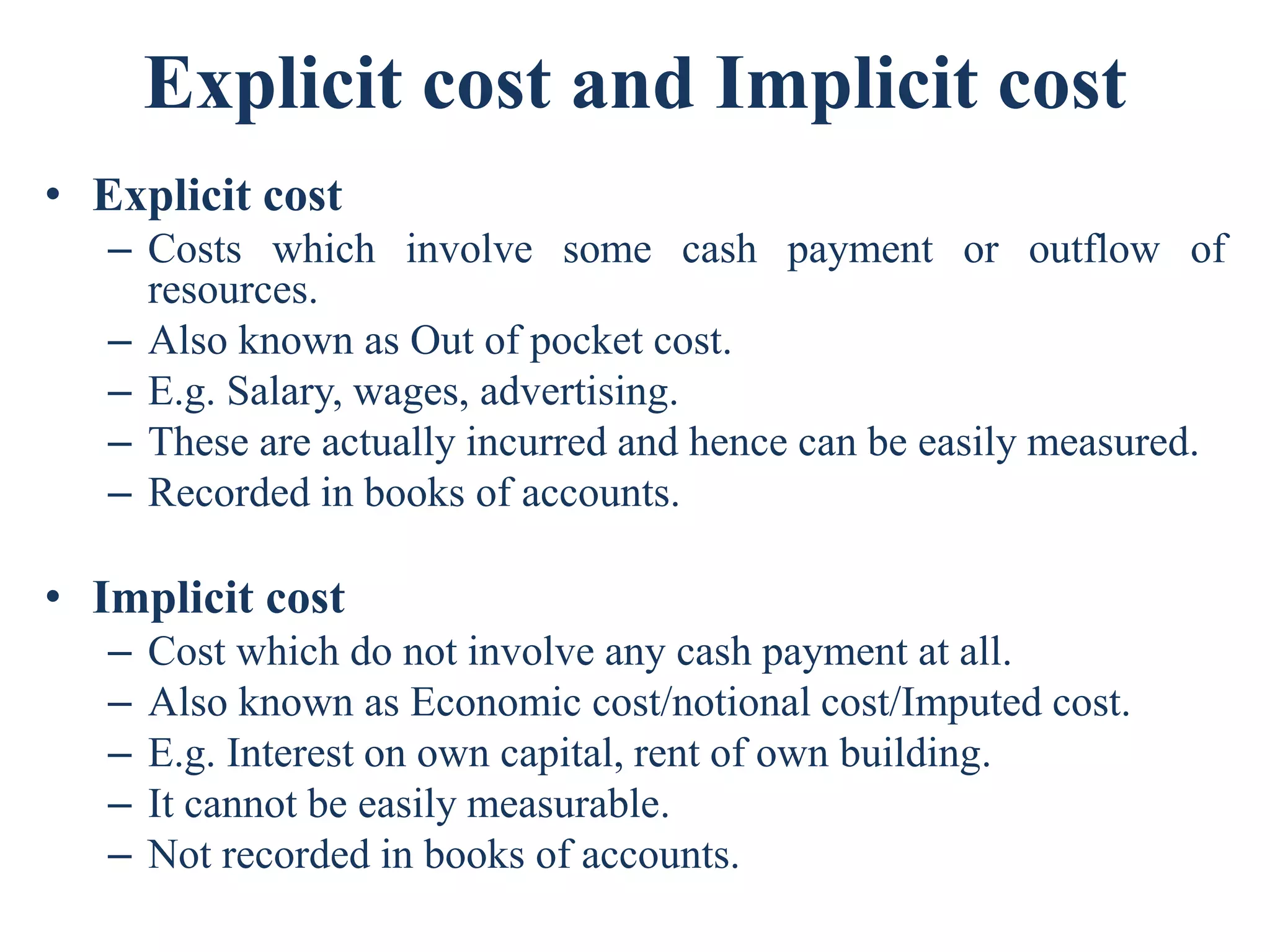Explicit cost and Implicit cost
• Explicit cost
– Costs which involve some cash payment or outflow of
resources.
– Also known as Out of pocket cost.
– E.g. Salary, wages, advertising.
– These are actually incurred and hence can be easily measured.
– Recorded in books of accounts.
• Implicit cost
– Cost which do not involve any cash payment at all.
– Also known as Economic cost/notional cost/Imputed cost.
– E.g. Interest on own capital, rent of own building.
– It cannot be easily measurable.
– Not recorded in books of accounts.
 