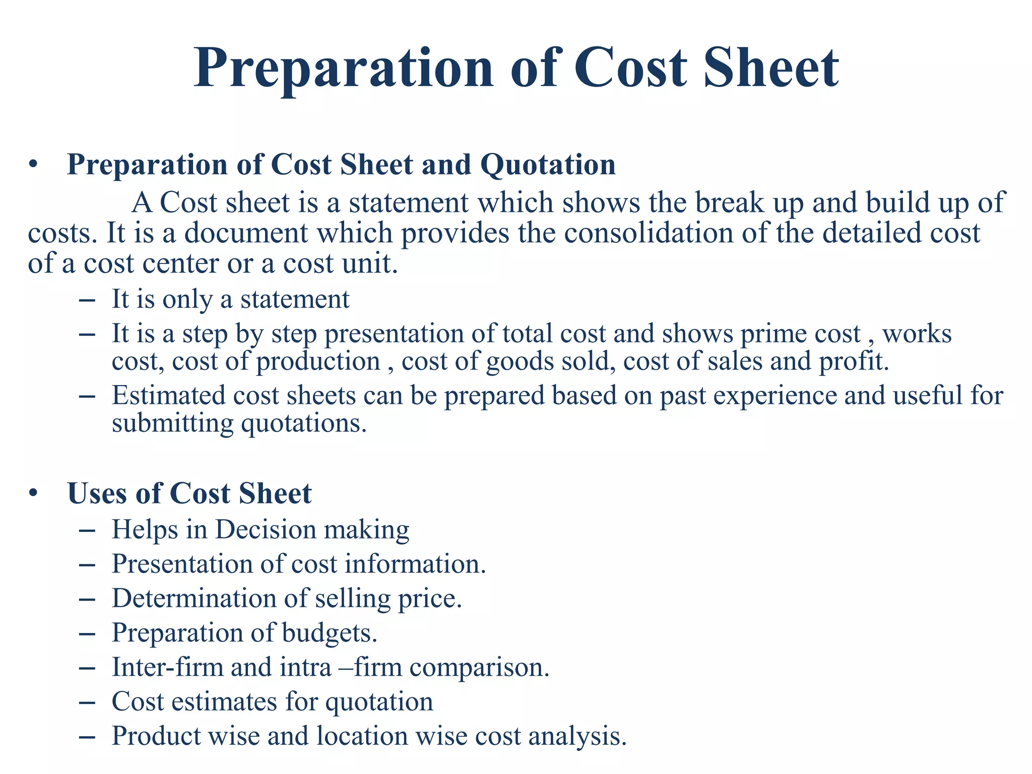 Preparation of Cost Sheet
• Preparation of Cost Sheet and Quotation
A Cost sheet is a statement which shows the break up and build up of
costs. It is a document which provides the consolidation of the detailed cost
of a cost center or a cost unit.
– It is only a statement
– It is a step by step presentation of total cost and shows prime cost , works
cost, cost of production , cost of goods sold, cost of sales and profit.
– Estimated cost sheets can be prepared based on past experience and useful for
submitting quotations.
• Uses of Cost Sheet
– Helps in Decision making
– Presentation of cost information.
– Determination of selling price.
– Preparation of budgets.
– Inter-firm and intra –firm comparison.
– Cost estimates for quotation
– Product wise and location wise cost analysis.
 