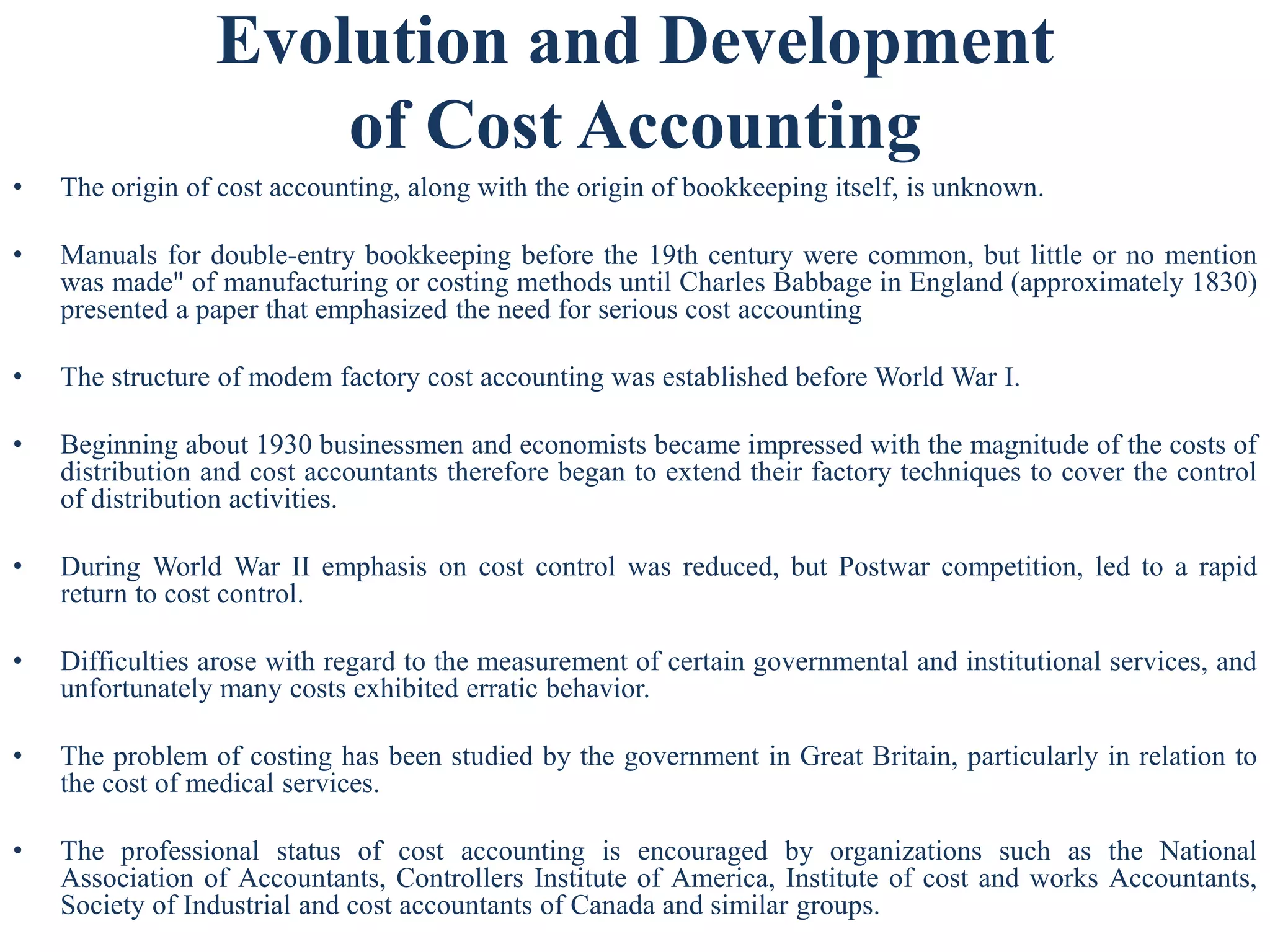 Evolution and Development
of Cost Accounting
• The origin of cost accounting, along with the origin of bookkeeping itself, is unknown.
• Manuals for double-entry bookkeeping before the 19th century were common, but little or no mention
was made" of manufacturing or costing methods until Charles Babbage in England (approximately 1830)
presented a paper that emphasized the need for serious cost accounting
• The structure of modem factory cost accounting was established before World War I.
• Beginning about 1930 businessmen and economists became impressed with the magnitude of the costs of
distribution and cost accountants therefore began to extend their factory techniques to cover the control
of distribution activities.
• During World War II emphasis on cost control was reduced, but Postwar competition, led to a rapid
return to cost control.
• Difficulties arose with regard to the measurement of certain governmental and institutional services, and
unfortunately many costs exhibited erratic behavior.
• The problem of costing has been studied by the government in Great Britain, particularly in relation to
the cost of medical services.
• The professional status of cost accounting is encouraged by organizations such as the National
Association of Accountants, Controllers Institute of America, Institute of cost and works Accountants,
Society of Industrial and cost accountants of Canada and similar groups.
 