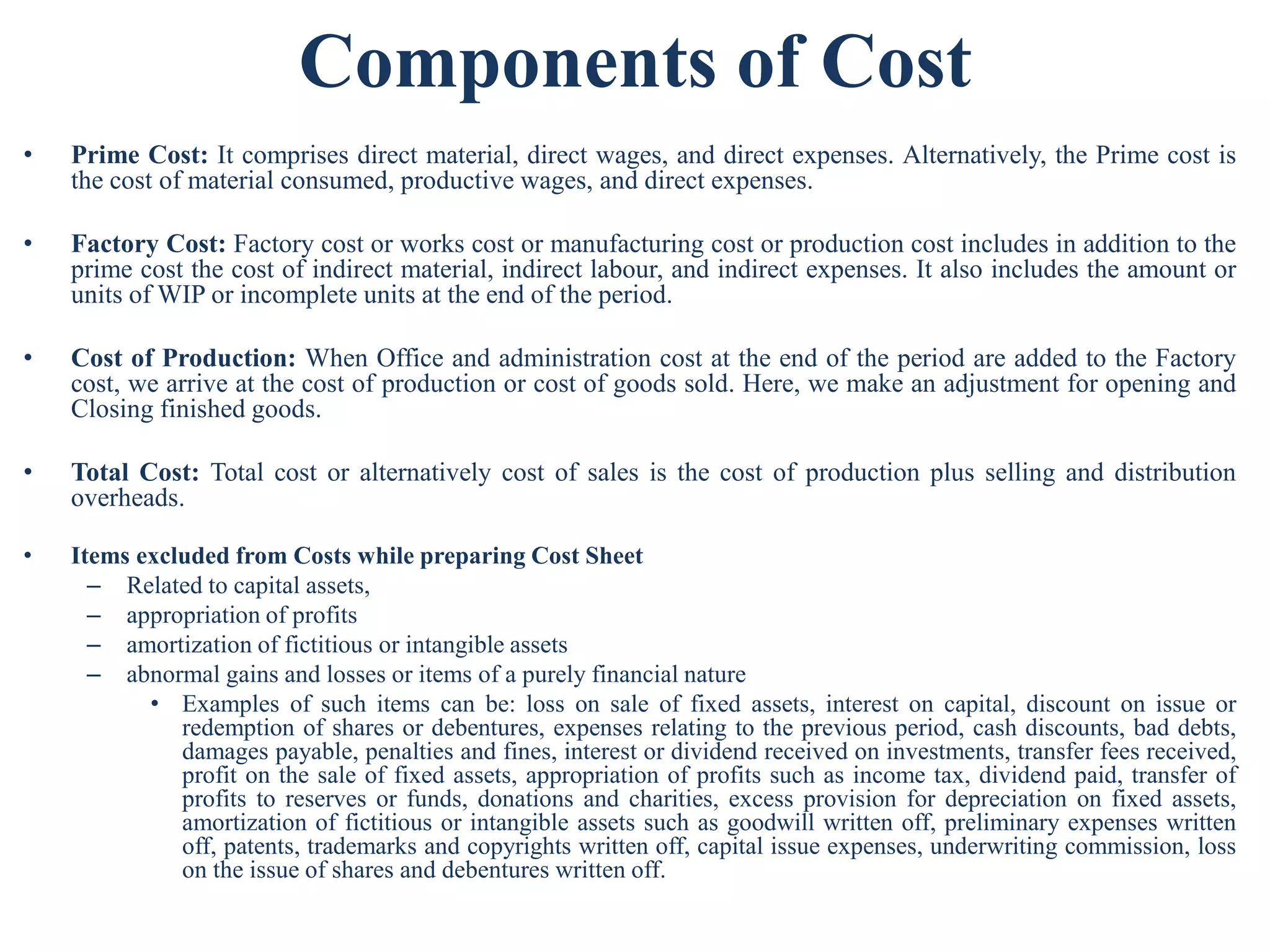 Components of Cost
• Prime Cost: It comprises direct material, direct wages, and direct expenses. Alternatively, the Prime cost is
the cost of material consumed, productive wages, and direct expenses.
• Factory Cost: Factory cost or works cost or manufacturing cost or production cost includes in addition to the
prime cost the cost of indirect material, indirect labour, and indirect expenses. It also includes the amount or
units of WIP or incomplete units at the end of the period.
• Cost of Production: When Office and administration cost at the end of the period are added to the Factory
cost, we arrive at the cost of production or cost of goods sold. Here, we make an adjustment for opening and
Closing finished goods.
• Total Cost: Total cost or alternatively cost of sales is the cost of production plus selling and distribution
overheads.
• Items excluded from Costs while preparing Cost Sheet
– Related to capital assets,
– appropriation of profits
– amortization of fictitious or intangible assets
– abnormal gains and losses or items of a purely financial nature
• Examples of such items can be: loss on sale of fixed assets, interest on capital, discount on issue or
redemption of shares or debentures, expenses relating to the previous period, cash discounts, bad debts,
damages payable, penalties and fines, interest or dividend received on investments, transfer fees received,
profit on the sale of fixed assets, appropriation of profits such as income tax, dividend paid, transfer of
profits to reserves or funds, donations and charities, excess provision for depreciation on fixed assets,
amortization of fictitious or intangible assets such as goodwill written off, preliminary expenses written
off, patents, trademarks and copyrights written off, capital issue expenses, underwriting commission, loss
on the issue of shares and debentures written off.
 