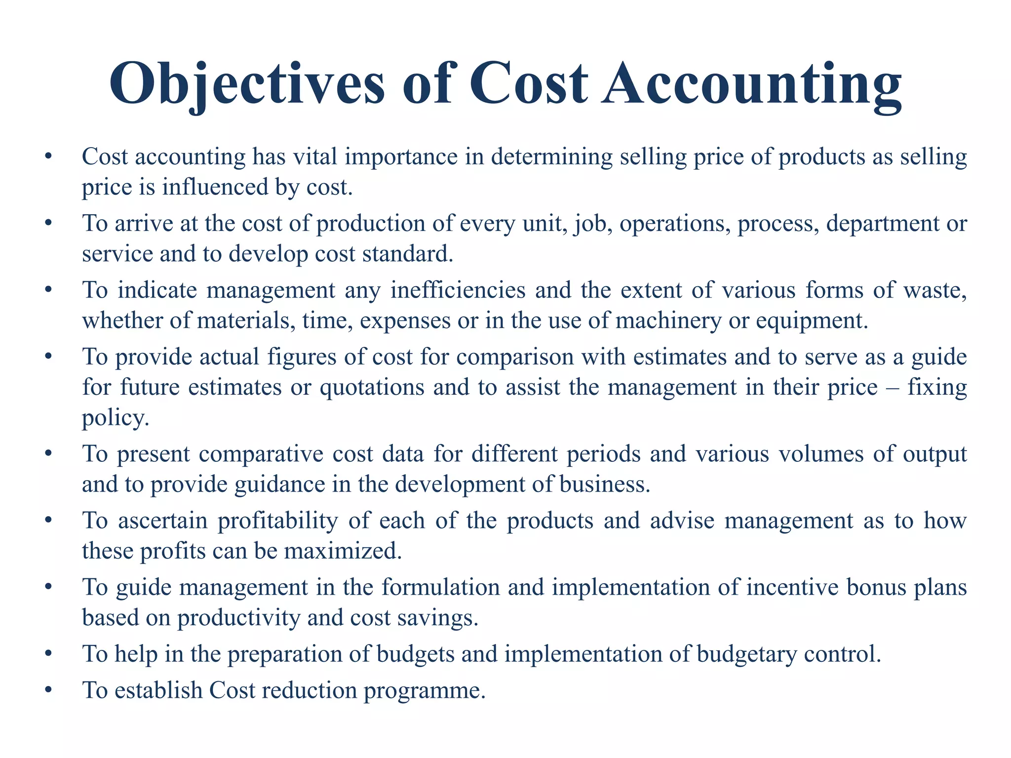 Objectives of Cost Accounting
• Cost accounting has vital importance in determining selling price of products as selling
price is influenced by cost.
• To arrive at the cost of production of every unit, job, operations, process, department or
service and to develop cost standard.
• To indicate management any inefficiencies and the extent of various forms of waste,
whether of materials, time, expenses or in the use of machinery or equipment.
• To provide actual figures of cost for comparison with estimates and to serve as a guide
for future estimates or quotations and to assist the management in their price – fixing
policy.
• To present comparative cost data for different periods and various volumes of output
and to provide guidance in the development of business.
• To ascertain profitability of each of the products and advise management as to how
these profits can be maximized.
• To guide management in the formulation and implementation of incentive bonus plans
based on productivity and cost savings.
• To help in the preparation of budgets and implementation of budgetary control.
• To establish Cost reduction programme.
 