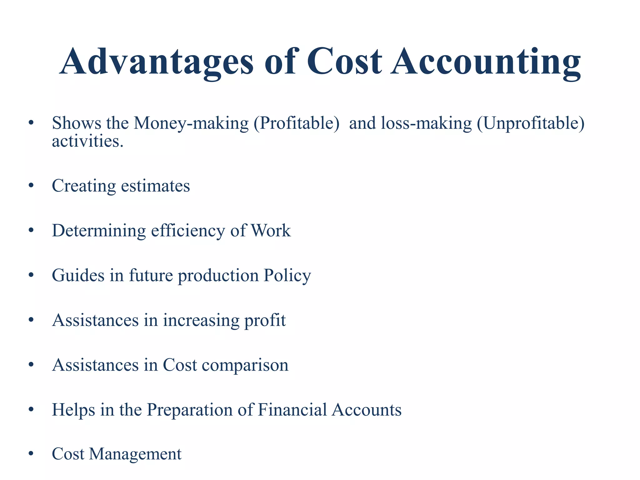 Advantages of Cost Accounting
• Shows the Money-making (Profitable) and loss-making (Unprofitable)
activities.
• Creating estimates
• Determining efficiency of Work
• Guides in future production Policy
• Assistances in increasing profit
• Assistances in Cost comparison
• Helps in the Preparation of Financial Accounts
• Cost Management
 