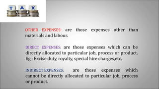 OTHER EXPENSES: are those expenses other than
materials and labour.
DIRECT EXPENSES: are those expenses which can be
directly allocated to particular job, process or product.
Eg : Excise duty, royalty, special hire charges,etc.
INDIRECT EXPENSES: are those expenses which
cannot be directly allocated to particular job, process
or product.
 