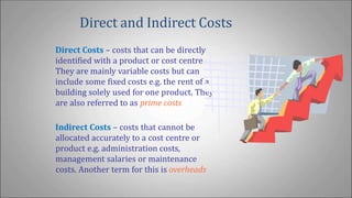 Direct and Indirect Costs
Direct Costs – costs that can be directly
identified with a product or cost centre.
They are mainly variable costs but can
include some fixed costs e.g. the rent of a
building solely used for one product. They
are also referred to as prime costs
Indirect Costs – costs that cannot be
allocated accurately to a cost centre or
product e.g. administration costs,
management salaries or maintenance
costs. Another term for this is overheads
 