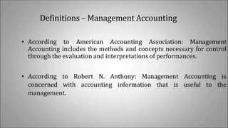 Definitions – Management Accounting
• According to American Accounting Association: Management
Accounting includes the methods and concepts necessary for control
through the evaluation and interpretations of performances.
• According to Robert N. Anthony: Management Accounting is
concerned with accounting information that is useful to the
management.
 