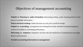 Objectives of management accounting
Helpful in Planning & policy formation:-forecasting, setting goals, framing policies on the
basis of available information.
Help in decision-making:-makes decision on cost, price, profit & savings.
Helpful in controlling: management accounting deviceslike standard costing & budgetary
control are helpful in controlling performance
Motivating to employee: delegation increase the job satisfaction of employees & encourage
them to look forward
Provides accounting information to management
 