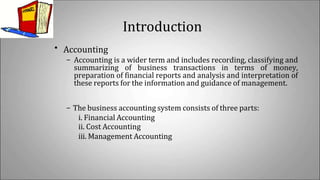 Introduction
• Accounting
– Accounting is a wider term and includes recording, classifying and
summarizing of business transactions in terms of money,
preparation of financial reports and analysis and interpretation of
these reports for the information and guidance of management.
– The business accounting system consists of three parts:
i. Financial Accounting
ii. Cost Accounting
iii. Management Accounting
 