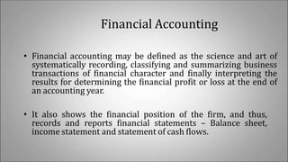 Financial Accounting
• Financial accounting may be defined as the science and art of
systematically recording, classifying and summarizing business
transactions of financial character and finally interpreting the
results for determining the financial profit or loss at the end of
an accounting year.
• It also shows the financial position of the firm, and thus,
records and reports financial statements – Balance sheet,
income statement and statement of cash flows.
 
