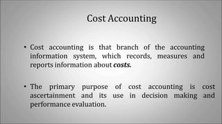 Cost Accounting
• Cost accounting is that branch of the accounting
information system, which records, measures and
reports information about costs.
• The primary purpose of cost accounting is cost
ascertainment and its use in decision making and
performance evaluation.
 