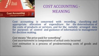 COST ACCOUNTING -
MEANING
Cost accounting is concerned with recording, classifying and
appropriate allocation of expenditure for the determination of
the costs of products or services, and for the suitably arranged data
for purposes of control and guidance of information to management
for decision making.
Cost means “the price paid for something”
Cost ascertainment is computation of actual costs incurred
Cost estimation is a process of predetermining costs of goods and
service.
 