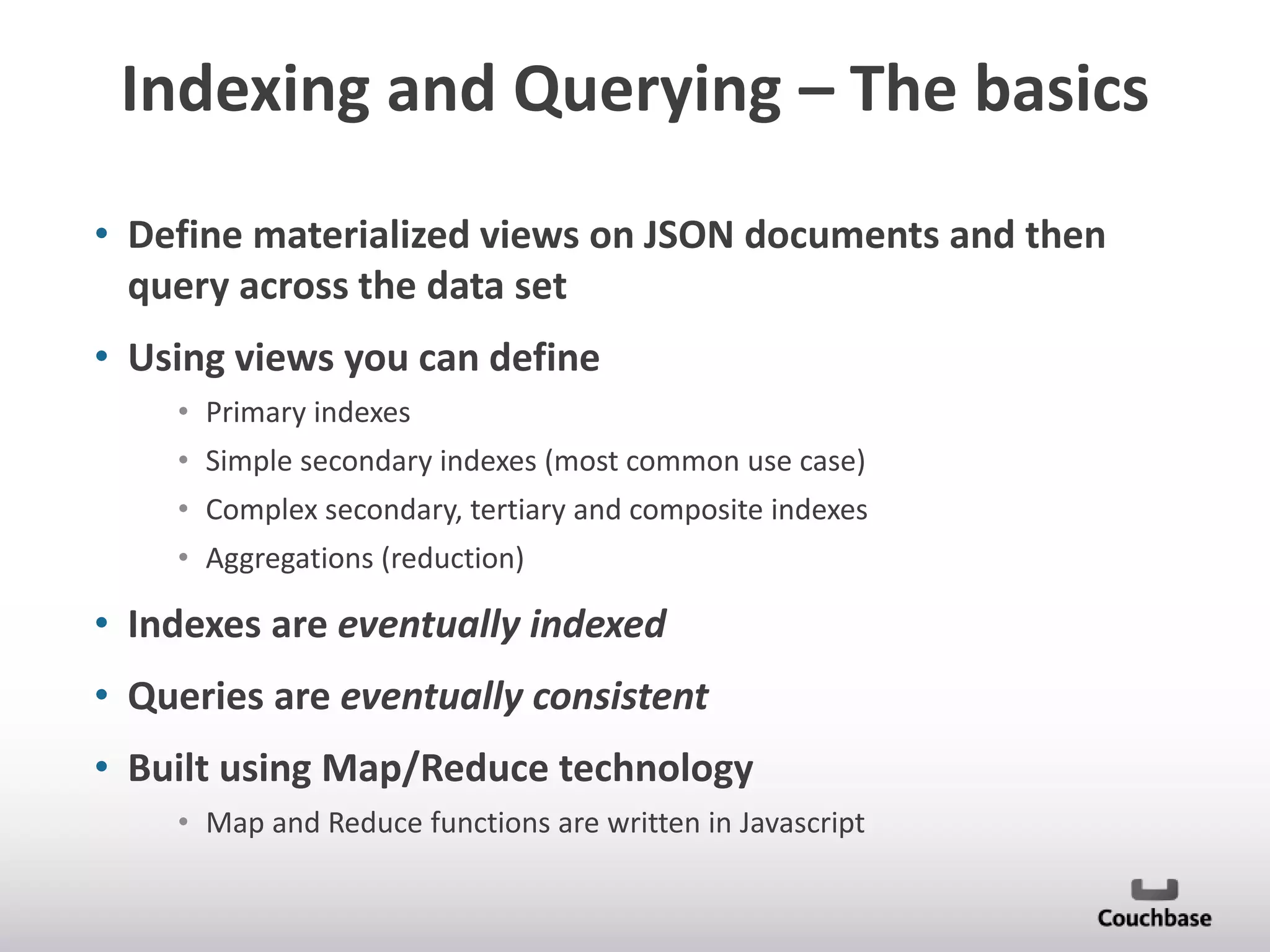 Indexing and Querying – The basics
• Define materialized views on JSON documents and then
query across the data set
• Using views you can define
• Primary indexes

• Simple secondary indexes (most common use case)
• Complex secondary, tertiary and composite indexes
• Aggregations (reduction)

• Indexes are eventually indexed
• Queries are eventually consistent
• Built using Map/Reduce technology
• Map and Reduce functions are written in Javascript

 