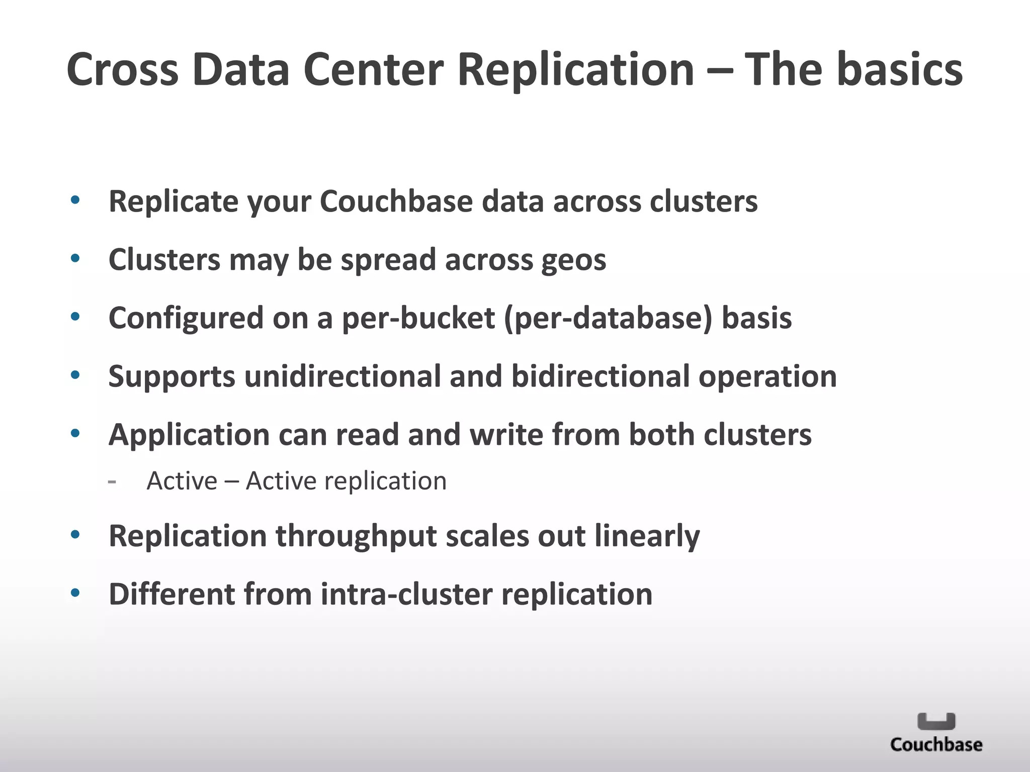 Cross Data Center Replication – The basics
• Replicate your Couchbase data across clusters
• Clusters may be spread across geos

• Configured on a per-bucket (per-database) basis
• Supports unidirectional and bidirectional operation
• Application can read and write from both clusters
-

Active – Active replication

• Replication throughput scales out linearly
• Different from intra-cluster replication

 