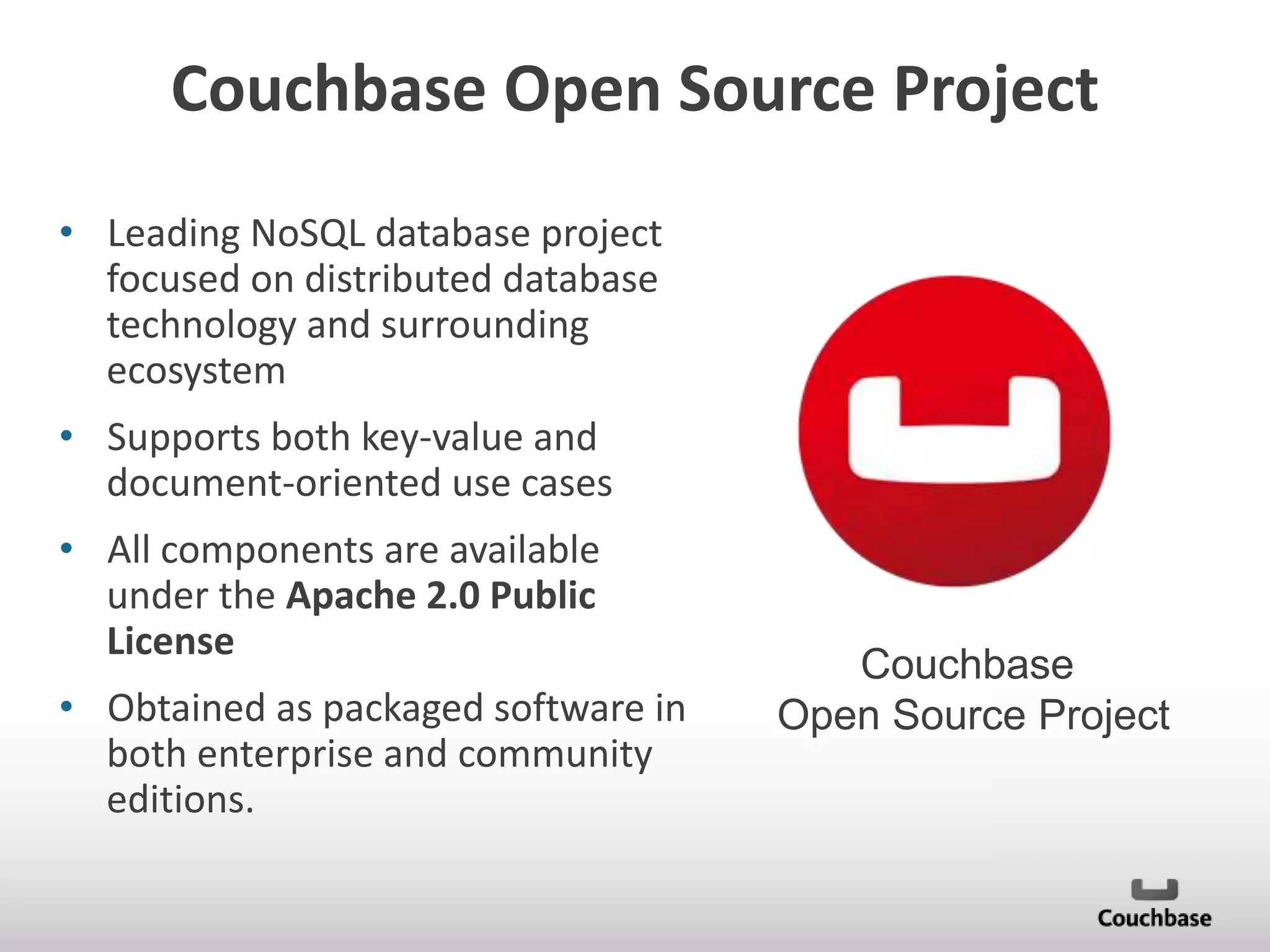 Couchbase Open Source Project
• Leading NoSQL database project
focused on distributed database
technology and surrounding
ecosystem
• Supports both key-value and
document-oriented use cases
• All components are available
under the Apache 2.0 Public
License

• Obtained as packaged software in
both enterprise and community
editions.

Couchbase
Open Source Project

 