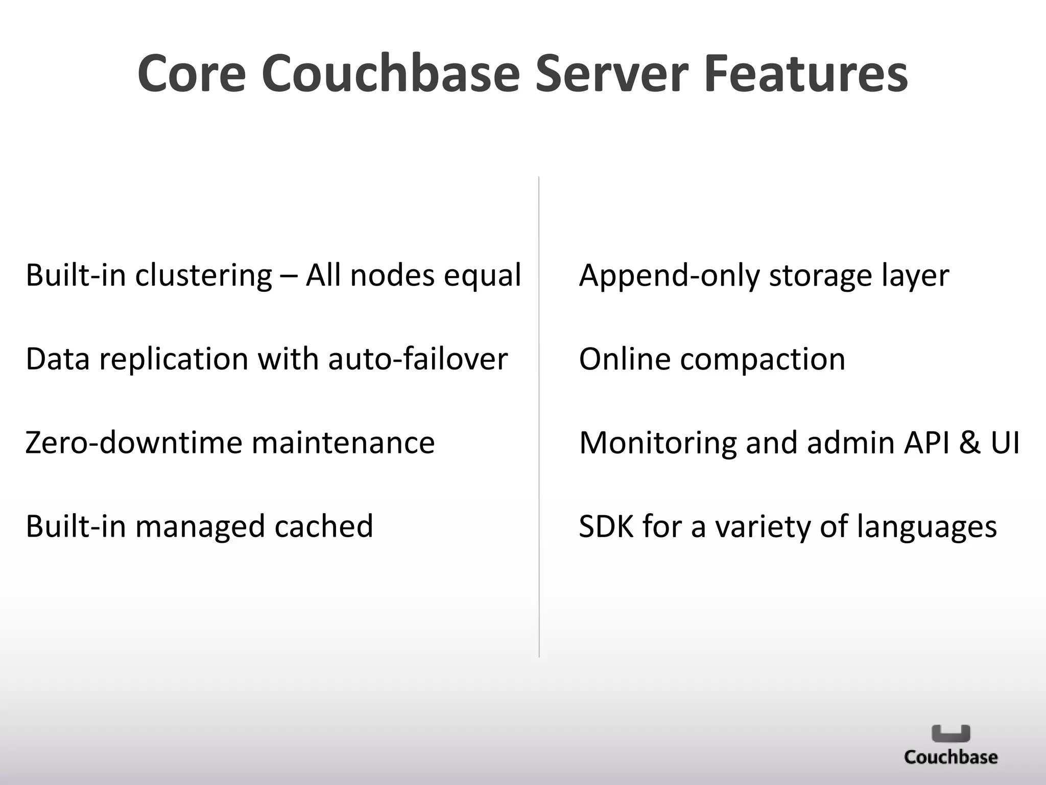 Core Couchbase Server Features

Built-in clustering – All nodes equal

Append-only storage layer

Data replication with auto-failover

Online compaction

Zero-downtime maintenance

Monitoring and admin API & UI

Built-in managed cached

SDK for a variety of languages

 
