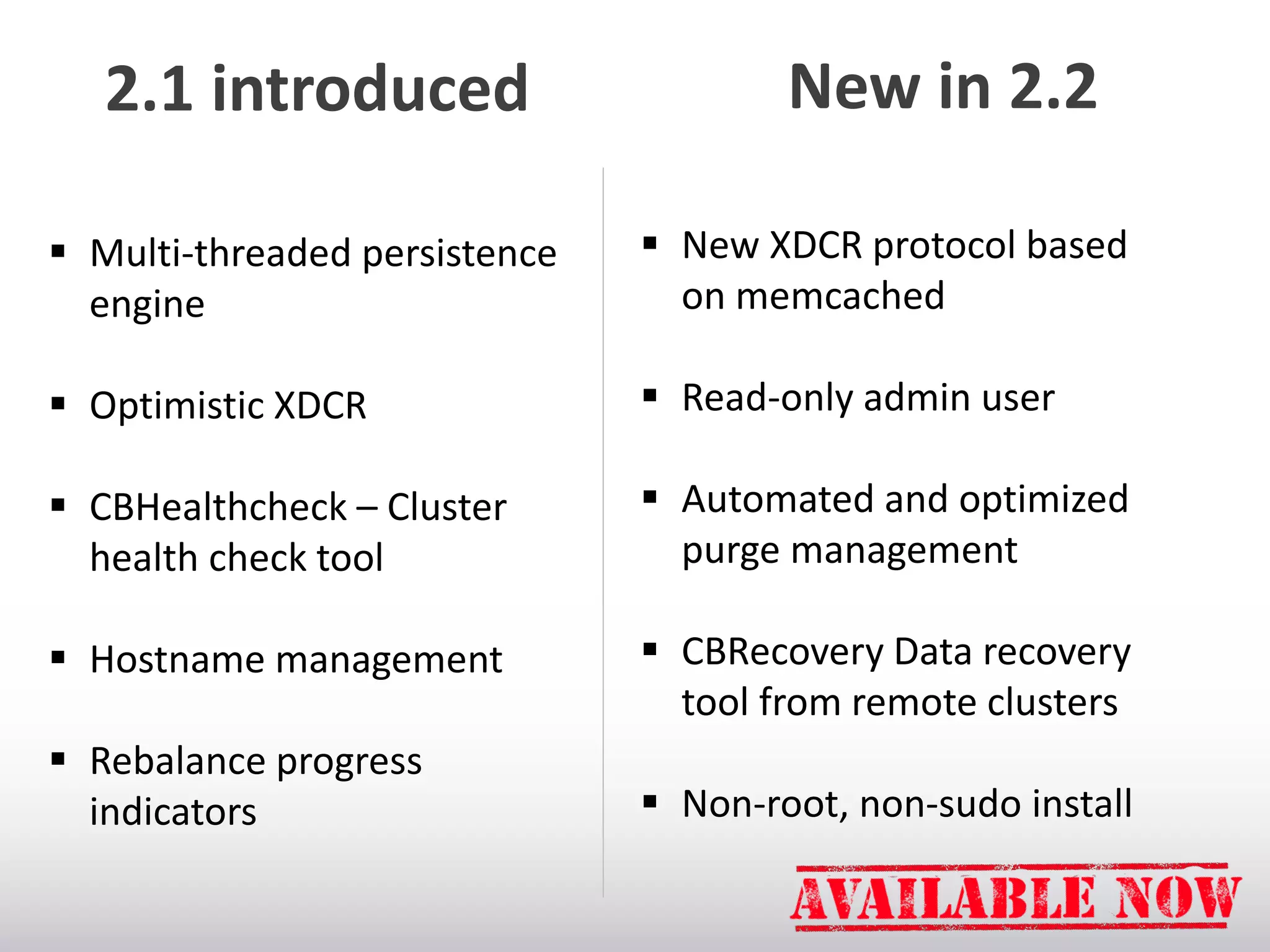 2.1 introduced

New in 2.2

 Multi-threaded persistence
engine

 New XDCR protocol based
on memcached

 Optimistic XDCR

 Read-only admin user

 CBHealthcheck – Cluster
health check tool

 Automated and optimized
purge management

 Hostname management

 CBRecovery Data recovery
tool from remote clusters

 Rebalance progress
indicators

 Non-root, non-sudo install

 