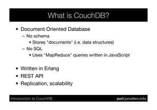 What is CouchDB?
  •  Document Oriented Database
       –  No schema
           •  Stores "documents" (i.e. data structures)
       –  No SQL
           •  Uses "MapReduce" queries written in JavaScript


  •  Written in Erlang
  •  REST API
  •  Replication, scalability

Introduction to CouchDB	

                           perl.jonallen.info	

 