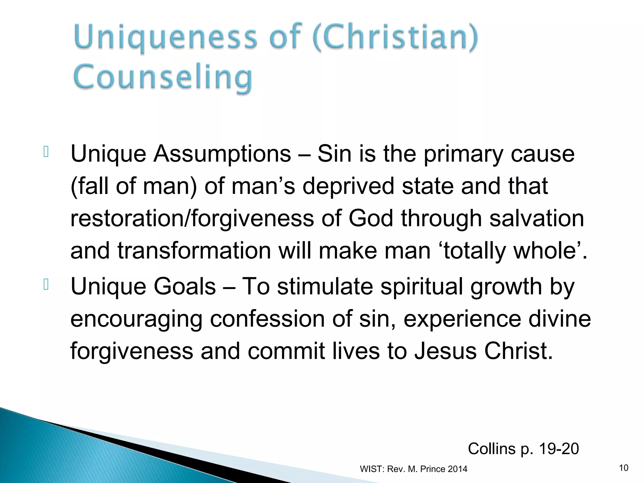 



Unique Assumptions – Sin is the primary cause
(fall of man) of man’s deprived state and that
restoration/forgiveness of God through salvation
and transformation will make man ‘totally whole’.
Unique Goals – To stimulate spiritual growth by
encouraging confession of sin, experience divine
forgiveness and commit lives to Jesus Christ.

Collins p. 19-20
WIST: Rev. M. Prince 2014

10

 