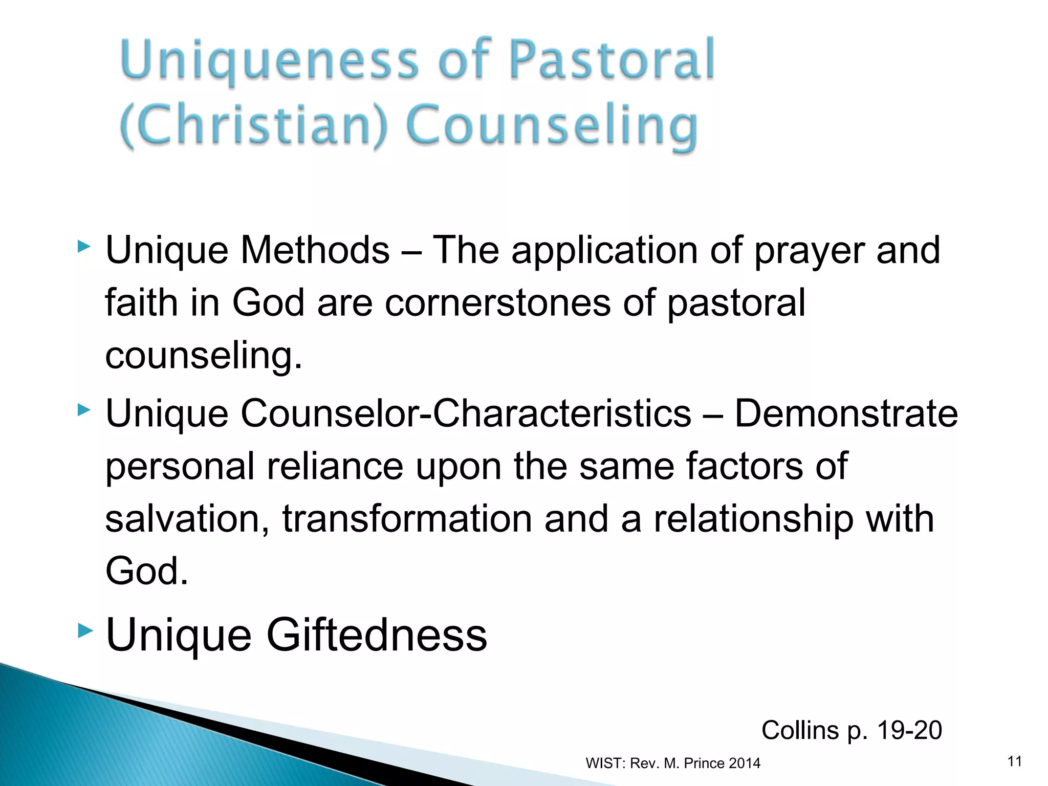 Unique Methods – The application of prayer and
faith in God are cornerstones of pastoral
counseling.
 Unique Counselor-Characteristics – Demonstrate
personal reliance upon the same factors of
salvation, transformation and a relationship with
God.


 Unique

Giftedness
Collins p. 19-20
WIST: Rev. M. Prince 2014

11

 