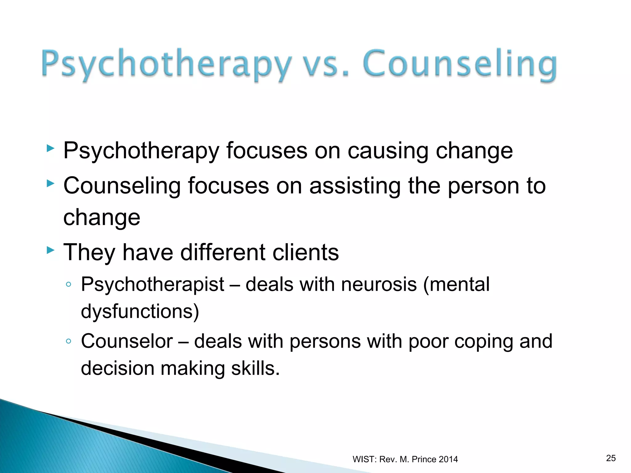 Psychotherapy focuses on causing change
 Counseling focuses on assisting the person to
change
 They have different clients


◦ Psychotherapist – deals with neurosis (mental
dysfunctions)
◦ Counselor – deals with persons with poor coping and
decision making skills.

WIST: Rev. M. Prince 2014

25

 