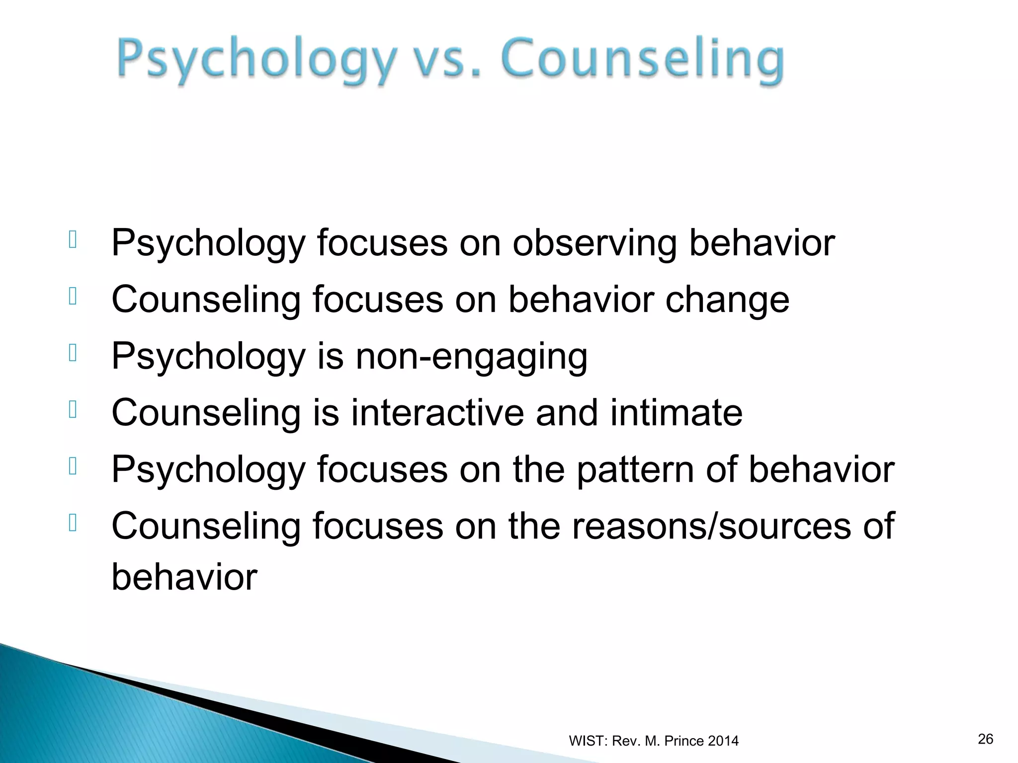 






Psychology focuses on observing behavior
Counseling focuses on behavior change
Psychology is non-engaging
Counseling is interactive and intimate
Psychology focuses on the pattern of behavior
Counseling focuses on the reasons/sources of
behavior

WIST: Rev. M. Prince 2014

26

 