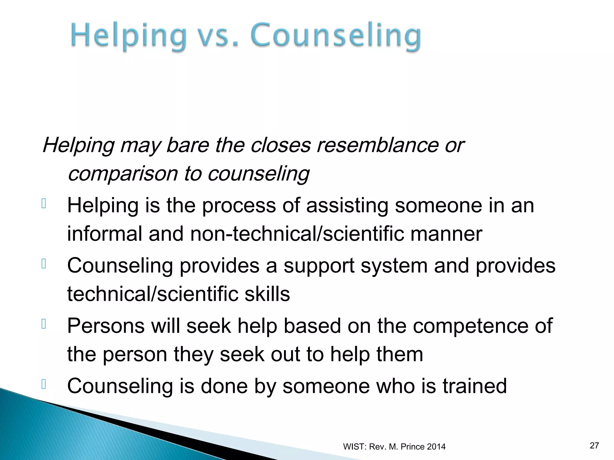 Helping may bare the closes resemblance or
comparison to counseling
 Helping is the process of assisting someone in an
informal and non-technical/scientific manner
 Counseling provides a support system and provides
technical/scientific skills
 Persons will seek help based on the competence of
the person they seek out to help them
 Counseling is done by someone who is trained
WIST: Rev. M. Prince 2014

27

 
