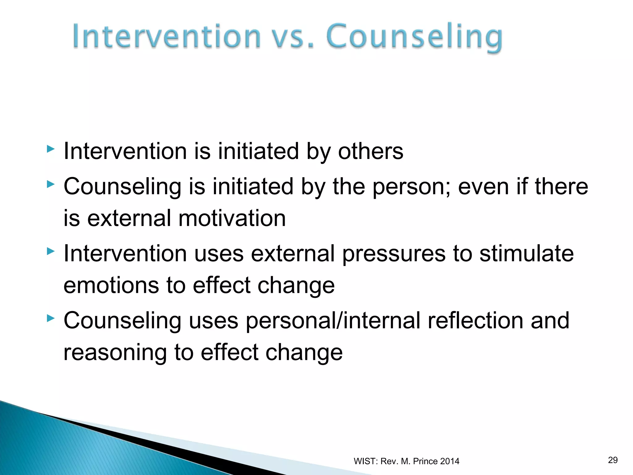 Intervention is initiated by others
 Counseling is initiated by the person; even if there
is external motivation
 Intervention uses external pressures to stimulate
emotions to effect change
 Counseling uses personal/internal reflection and
reasoning to effect change


WIST: Rev. M. Prince 2014

29

 