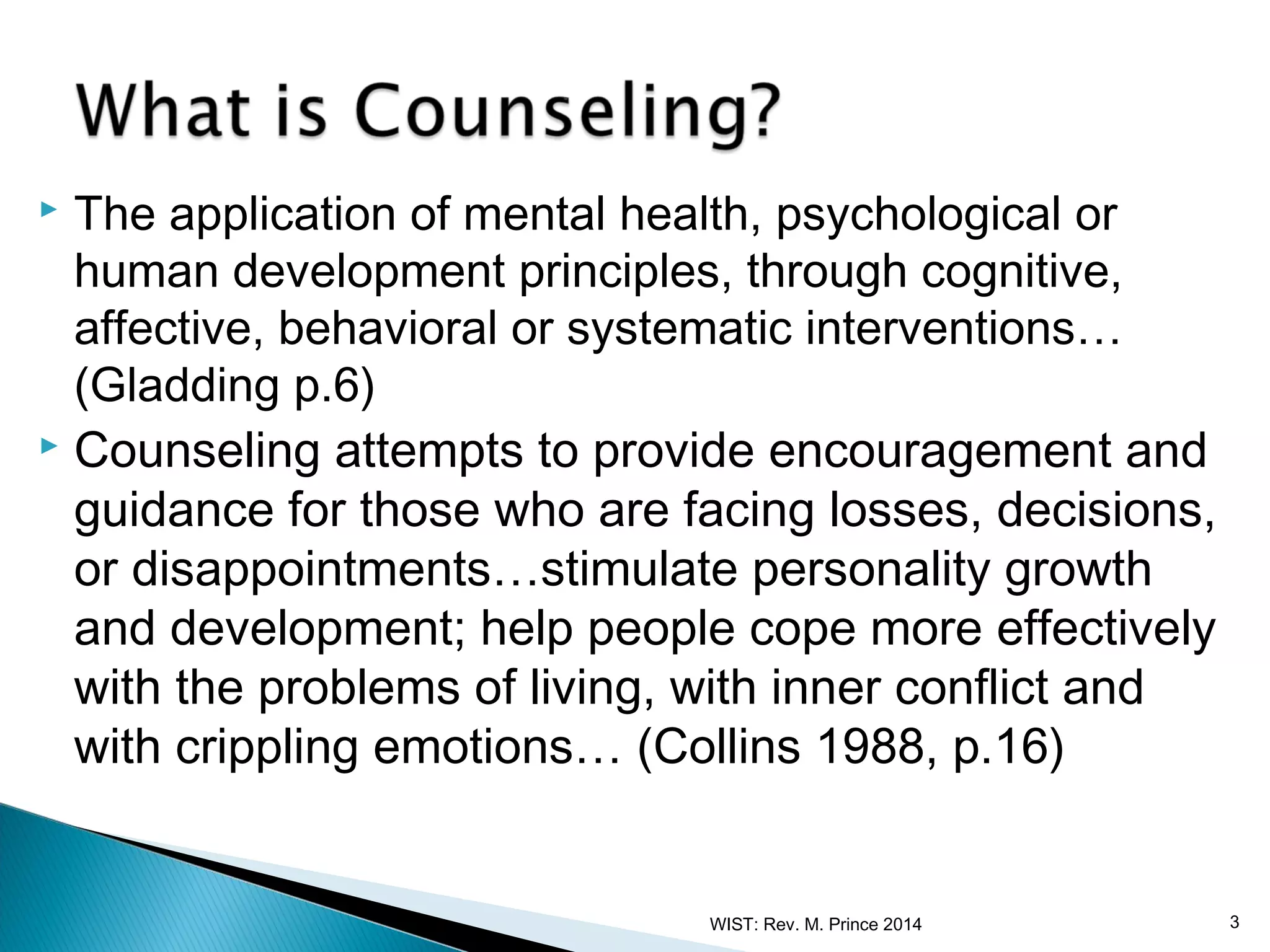 The application of mental health, psychological or
human development principles, through cognitive,
affective, behavioral or systematic interventions…
(Gladding p.6)
 Counseling attempts to provide encouragement and
guidance for those who are facing losses, decisions,
or disappointments…stimulate personality growth
and development; help people cope more effectively
with the problems of living, with inner conflict and
with crippling emotions… (Collins 1988, p.16)


WIST: Rev. M. Prince 2014

3

 