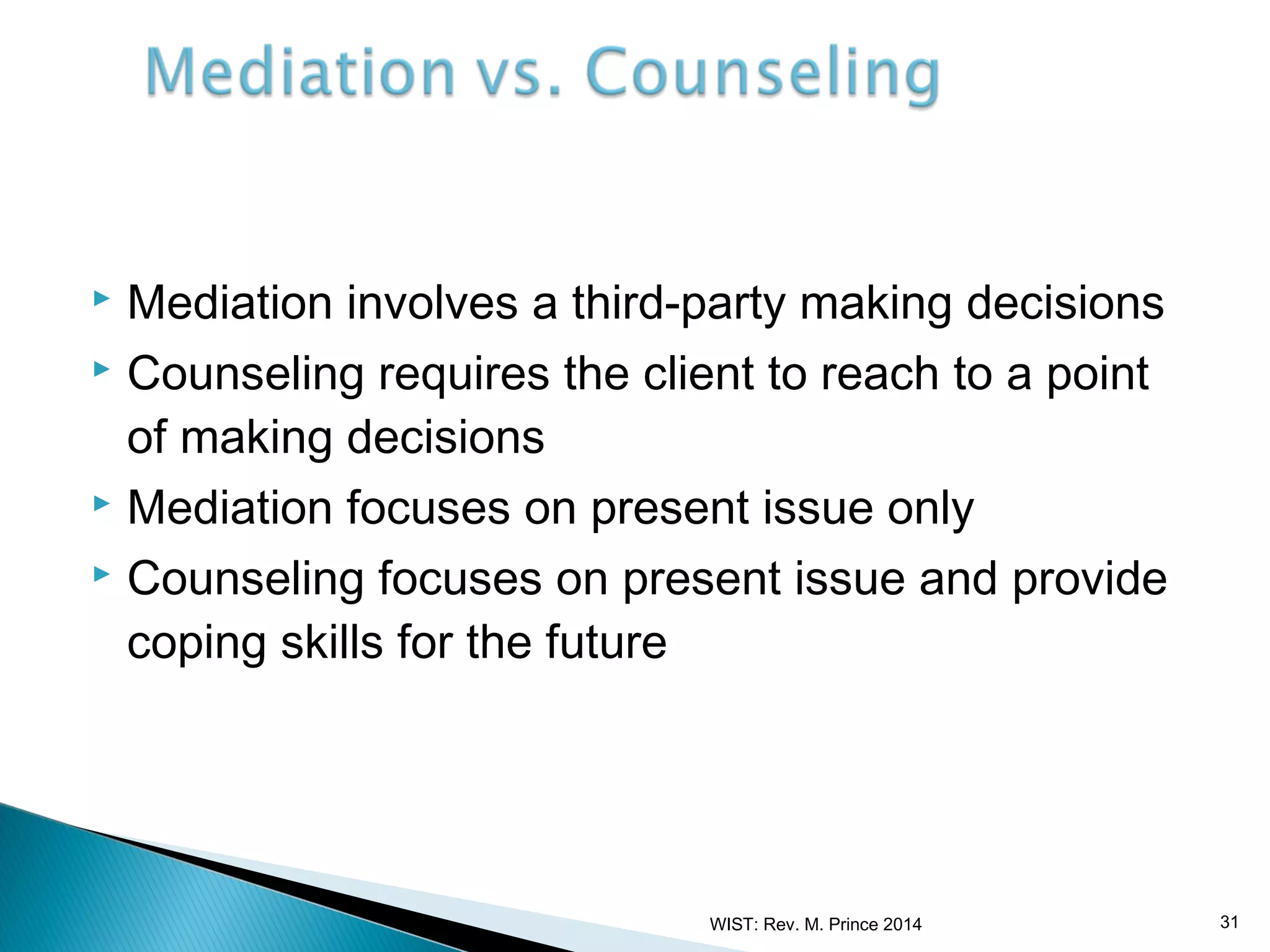 Mediation involves a third-party making decisions
 Counseling requires the client to reach to a point
of making decisions
 Mediation focuses on present issue only
 Counseling focuses on present issue and provide
coping skills for the future


WIST: Rev. M. Prince 2014

31

 