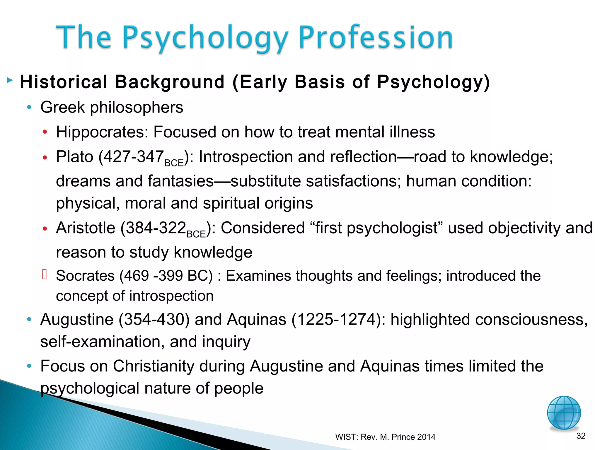 

Historical Background (Early Basis of Psychology)
• Greek philosophers
• Hippocrates: Focused on how to treat mental illness
• Plato (427-347BCE): Introspection and reflection—road to knowledge;
dreams and fantasies—substitute satisfactions; human condition:
physical, moral and spiritual origins
• Aristotle (384-322BCE): Considered “first psychologist” used objectivity and
reason to study knowledge
 Socrates (469 -399 BC) : Examines thoughts and feelings; introduced the
concept of introspection

• Augustine (354-430) and Aquinas (1225-1274): highlighted consciousness,
self-examination, and inquiry
• Focus on Christianity during Augustine and Aquinas times limited the
psychological nature of people
WIST: Rev. M. Prince 2014

32

 