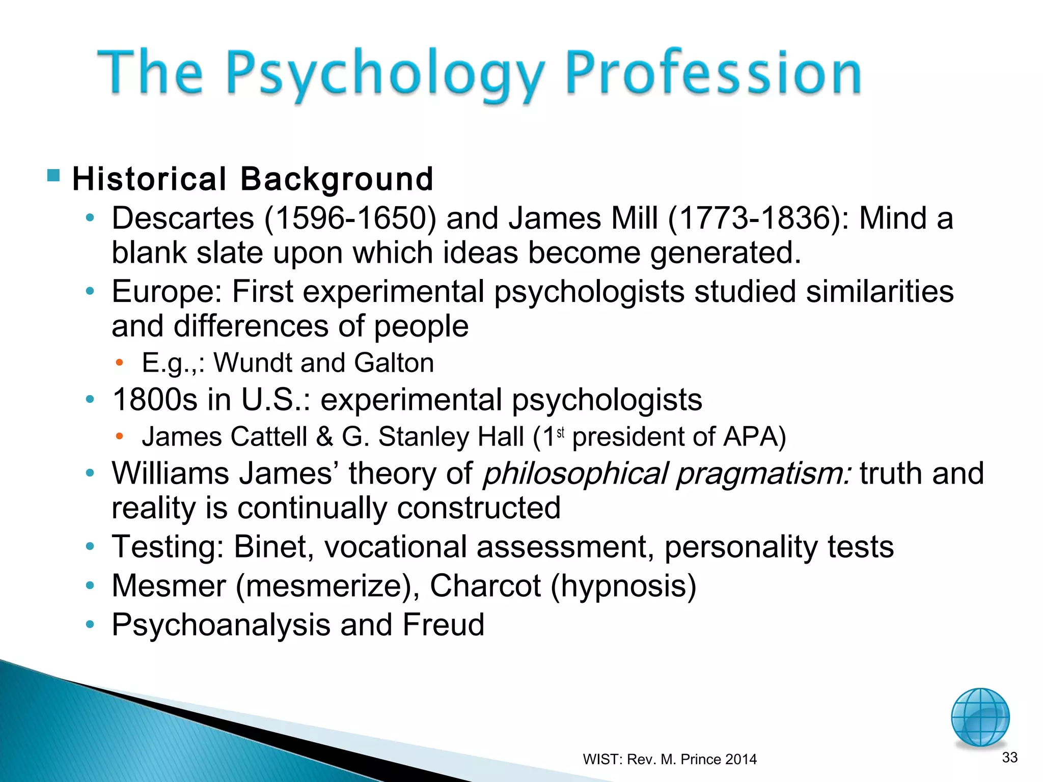 

Historical Background
• Descartes (1596-1650) and James Mill (1773-1836): Mind a
blank slate upon which ideas become generated.
• Europe: First experimental psychologists studied similarities
and differences of people
• E.g.,: Wundt and Galton

• 1800s in U.S.: experimental psychologists

• James Cattell & G. Stanley Hall (1st president of APA)

• Williams James’ theory of philosophical pragmatism: truth and
reality is continually constructed
• Testing: Binet, vocational assessment, personality tests
• Mesmer (mesmerize), Charcot (hypnosis)
• Psychoanalysis and Freud

WIST: Rev. M. Prince 2014

33

 