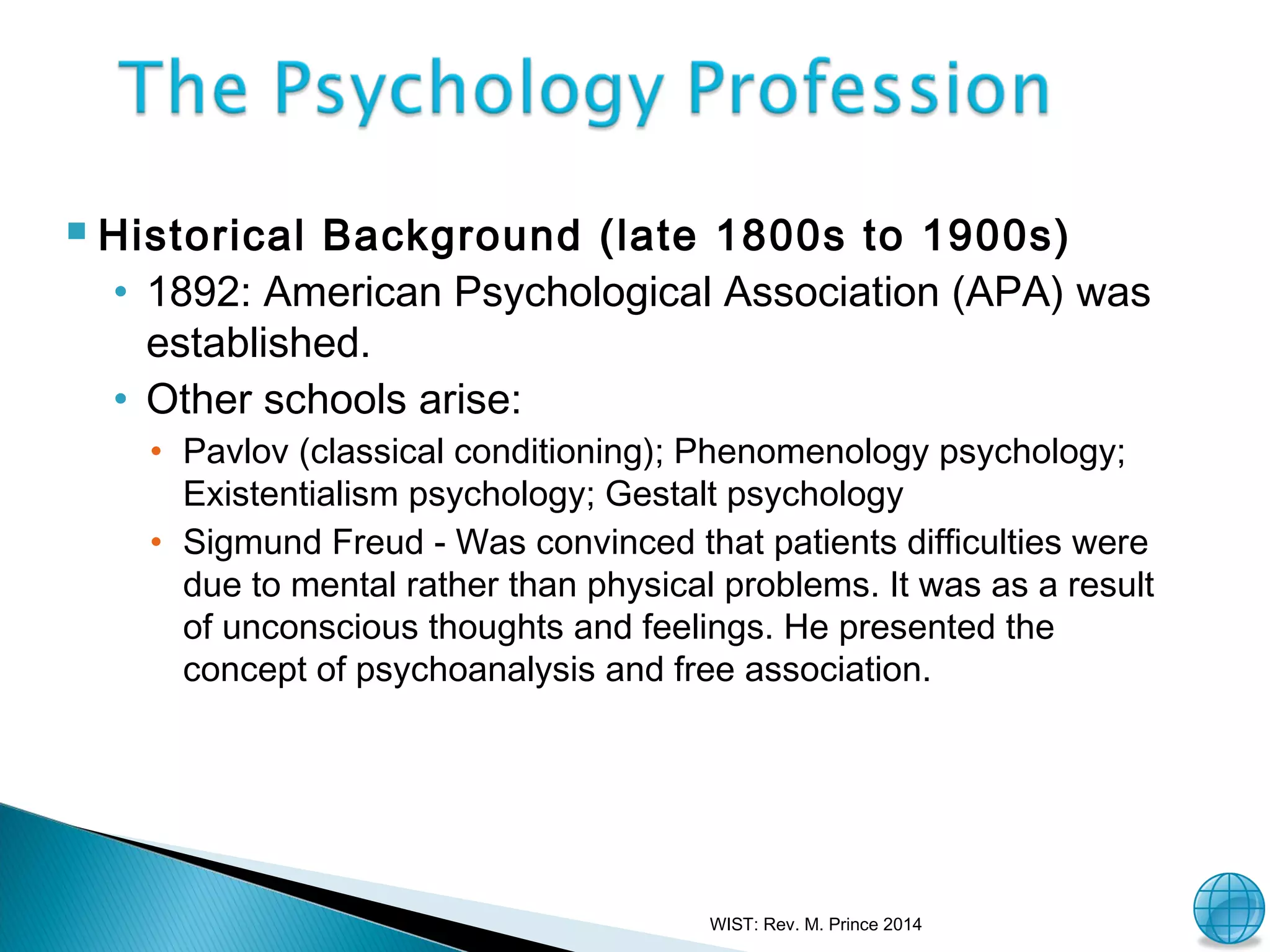

Historical Background (late 1800s to 1900s)
• 1892: American Psychological Association (APA) was
established.
• Other schools arise:
• Pavlov (classical conditioning); Phenomenology psychology;
Existentialism psychology; Gestalt psychology
• Sigmund Freud - Was convinced that patients difficulties were
due to mental rather than physical problems. It was as a result
of unconscious thoughts and feelings. He presented the
concept of psychoanalysis and free association.

WIST: Rev. M. Prince 2014

34

 